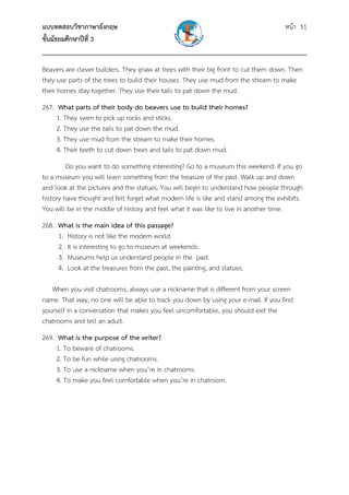 แบบทดสอบวิชาภาษาอังกฤษ หน้า 51
ชั้นมัธยมศึกษาปีที่ 3
___________________________________________________________________________
Beavers are clever builders. They gnaw at trees with their big front to cut them down. Then
they use parts of the trees to build their houses. They use mud from the stream to make
their homes stay together. They use their tails to pat down the mud.
267. What parts of their body do beavers use to build their homes?
1. They swim to pick up rocks and sticks.
2. They use the tails to pat down the mud.
3. They use mud from the stream to make their homes.
4. Their teeth to cut down trees and tails to pat down mud.
Do you want to do something interesting? Go to a museum this weekend. If you go
to a museum you will learn something from the treasure of the past. Walk up and down
and look at the pictures and the statues. You will begin to understand how people through
history have thought and felt forget what modern life is like and stand among the exhibits.
You will be in the middle of history and feel what it was like to live in another time.
268. What is the main idea of this passage?
1. History is not like the modern world.
2. It is interesting to go to museum at weekends.
3. Museums help us understand people in the past.
4. Look at the treasures from the past, the painting, and statues.
When you visit chatrooms, always use a nickname that is different from your screen
name. That way, no one will be able to track you down by using your e-mail. If you find
yourself in a conversation that makes you feel uncomfortable, you should exit the
chatrooms and tell an adult.
269. What is the purpose of the writer?
1. To beware of chatrooms.
2. To be fun while using chatrooms.
3. To use a nickname when you’re in chatrooms.
4. To make you feel comfortable when you’re in chatroom.
 