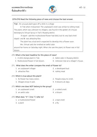 แบบทดสอบวิชาภาษาอังกฤษ หน้า 52
ชั้นมัธยมศึกษาปีที่ 3
___________________________________________________________________________
(270-274) Read the following piece of news and choose the best answer.
Trat - An unusual plant gave off a stink in a village
In Trat when it bloomed. The unpleasant smell was similar to rotting meat.
The plant, which was unknown to villagers, was found in the garden of a house
belonging to Srinual Sai-oy in Trat’s Mueang district.
A report said the multicolored flower had died, but its very bad smell
stayed and it was attracting flies.
The plant has a bud and is expected to develop into a flower soon.
Mrs. Srinual said she smelled an awful odor
around her home on Saturday night. When she saw the plant, its flower was in full
bloom.
270. What is the best headline for this piece of news?
1. A stink strange plant in Trat. 2. Awful odor in Mueang district.
3. Multicolored flower in full bloom. 4. Unknown tree at a villager’s house.
271. What does the writer compare the smell of flower to?
1. an unpleasant villager 2. a developed bud
3. attractive flies 4. rotting meat
272. Which is true about this plant?
1. Its flower has many colors. 2. People enjoy its smell.
3. Villagers know it well. 4. It blooms all days.
273. Which one does NOT belong to the group?
1. an unpleasant smell 2. a rotted smell
3. an awful odor 4. a bloom
274. What does “it” ( line 7 ) refer to?
1. a multicolored flower 2. a bad smell
3. a plant 4. a fly
 