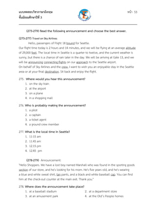 แบบทดสอบวิชาภาษาอังกฤษ หน้า 53
ชั้นมัธยมศึกษาปีที่ 3
___________________________________________________________________________
(275-279) Read the following announcement and choose the best answer.
(275-277) Travel on Sky Airlines 
Hello, passengers of Flight 18 bound for Seattle.
Our flight time today is 2 hours and 14 minutes, and we will be flying at an average altitude
of 29,000 feet. The local time in Seattle is a quarter to twelve, and the current weather is
sunny, but there is a chance of rain later in the day. We will be arriving at Gate 13, and we
will be announcing connecting flights on our approach to the Seattle airport.
On behalf of Sky Airlines and the crew, I want to wish you an enjoyable stay in the Seattle
area or at your final destination. Sit back and enjoy the flight.
275. Where would you hear this announcement?
1. on the sky train
2. at the airport
3. on a plane
4. in a shopping mall
276. Who is probably making the announcement?
1. a pilot
2. a captain
3. a ticket agent
4. a ground crew member
277. What is the local time in Seattle?
1. 11:15 am
2. 11.45 am
3. 12.15 pm
4. 12.45 pm
(278-279) Announcement:
"Hello Shoppers. We have a lost boy named Marshall who was found in the sporting goods
section of our store, and he's looking for his mom. He's five years old, and he's wearing
a blue and white sweat shirt, tan pants, and a black and white baseball cap. You can find
him at the check-out counter at the main exit. Thank you."
278. Where does the announcement take place?
1. at a baseball stadium 2. at a department store
3. at an amusement park 4. at the Old’s People homes
 