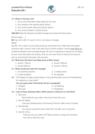 แบบทดสอบวิชาภาษาอังกฤษ หน้า 54
ชั้นมัธยมศึกษาปีที่ 3
___________________________________________________________________________
279. Where is the boy now?
1. He is at the information desk waiting for his mom.
2. He is waiting in the sporting goods section.
3. He is at the cashier where you pay for goods.1
4. He is at the Children’s Clothes section
(280-281) Read the following recorded message and choose the best answer.
[Phone ringing . . .]
Bill: Hey, this is Bill. I'm sorry I'm not in. Just leave a message.
[Beep]
Hey Bill. This is Hank. I'm just calling to let you know that I'll be a little late to the game
tomorrow night. I have to work a few extra hours to finish a report. I should wrap things up
sometime between seven and eight though. Oh, then I'm planning on seeing Lisa for about
an hour since she's been sick recently. And, uh, one more thing. I'll stop by my house to
pick up some food for the game. See you then.
280. What time will Hank most likely arrive at Bill's house?
1. around 7:00 pm 2. around 8:00 pm
3. around 9:00 pm 4. around 11.00 pm
281. Where would you hear this message?
1. an answering machine 2. a mobile phone
3. a hotel reception 4. the operator
282. “Oh Goddess of water, please forgive us for polluting water and a lot of thankfulness
for supplying us clean water”
Can you guess what Thai festival will be in paragraph?
1. Songkran 2. Loi Krathong
3. New year 4. Pheetakhon
283. Look at these openings letters. Which person is writing to an old friend?
1. Dear Jane,
Many thanks for your letter. How nice to hear from you!
2. Dear Mr. Bailey,
I saw your advertisement in the Nursing Times for staff nurses in Canada.
3. Dear Richard,
You may be surprised to get a letter from me after such a long time.
4. Dear Ms. Anne,
Thank you for your letter of 15th
May enclosing a cheque for 50 dollars.
How nice to hear from you!
 