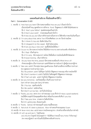แบบทดสอบวิชาภาษาอังกฤษ หน้า 56
ชั้นมัธยมศึกษาปีที่ 3
___________________________________________________________________________
เฉลยพร้อมคําอธิบาย ชั้นมัธยมศึกษาปีที่ 3
Part I: Conversation (1-65)
1. ตอบข้อ 1 How have you been? มีความหมายเหมือน How are you? เป็นอย่างไรบ้าง
เป็นประโยคที่ May พูดหลังจากการทักทาย Pond จึงพูดตอบว่า สวัสดี ฉันไม่ค่อยสบาย
ข้อ 2 How’s your father? คุณพ่อของคุณเป็นอย่างไร
ข้อ 3 How’s your work? งานของคุณเป็นอย่างไรบ้าง
ข้อ 4 How do you do? เป็นการทักทายอย่างเป็นทางการ ใช้สําหรับการพบกันเป็นครั้งแรก
2. ตอบข้อ 2 I’m sorry about that. เพราะ Tom ทําโทรศัพท์ของ Jim ตก จึงกล่าวขอโทษ
ข้อ 1 I think it’s too old. ฉันคิดว่ามันเก่าไป
ข้อ 3 I dropped it on the carpet. ฉันทําหล่นบนพรม
ข้อ 4 Can you buy a new one? คุณซื้ออันใหม่ได้ไหม ?
3. ตอบข้อ 3 Excuse me. มีความหมายว่าขอโทษ ใช้เมื่อต้องการรบกวน ขอความช่วยเหลือ หรือขัดจังหวะ
ข้อ 1 Oop! เป็นคําอุทาน
ข้อ 2 I’m sorry. มีความหมายว่า ขอโทษ ใช้เมื่อต้องการขอโทษในสิ่งที่ทําผิดพลาด
ข้อ 4 Good morning. เป็นการทักทาย
4. ตอบข้อ 3 Do you have the time, please? มีความหมายเหมือนกับ What time is it?
คําตอบของผู้ชาย เป็นการบอกเวลา และหัวข้อสถานการณ์บอกว่า ผู้หญิงถามเวลาผู้ชาย
5. ตอบข้อ 1 Take care. แปลว่า รักษาสุขภาพนะ ดูแลตัวเองนะ เป็นสํานวนที่สามารถใช้ในการกล่าวลา
Kim พูดตอบการกล่าวลาของ Sally
ข้อ 2 No problem. แปลว่า ไม่มีปัญหา ไม่เป็นไร ใช้พูดตอบการขอบคุณ หรือการขอโทษก็ได้
ข้อ 3 Don’t mention it. แปลว่า ไม่เป็นไร ไม่ต้องพูดถึง ใช้พูดตอบการขอบคุณ
ข้อ 4 That’s all right. แปลว่า ไม่เป็นไร ใช้พูดตอบการขอโทษ
6. ตอบข้อ 3 See you tomorrow. เจอกันพรุ่งนี้นะ เป็นสํานวนการกล่าวลา
Dam กล่าวลา Dang และ Dang กล่าวตอบ
ข้อ 1 You too. คุณด้วยเช่นกัน
ข้อ 2 Be careful! ระมัดระวังนะ
ข้อ 4 Don’t run too fast. อย่าวิ่งเร็วเกินไปนะ
7. ตอบข้อ 1 Thanks, you too. เพราะ Ann กล่าวขอบคุณ Suda ที่กล่าวว่า Have a good weekend.
(ขอให้มีความสุขกับวันหยุดสุดสัปดาห์นะ) พร้อมกับอวยพรกลับคืนว่า you too
ข้อ 2 Take your time. ตามสบาย ไม่ต้องรีบร้อน
ข้อ 4 It’s getting late. มันจะสายแล้ว
8. ตอบข้อ 1 Thanks. Salinee กล่าวขอบคุณที่ Sakda ชมเสื้อของเธอ
9. ตอบข้อ 1 Not at all. It’s been a pleasure. Alice กล่าวตอบคําขอบคุณของ Susan
10. ตอบข้อ 4 Never mind, dear. แม่กล่าวตอบการขอโทษของลูกชาย (ส่วนตัวลวงทั้งสามข้อเป็นการตําหนิ)
11. ตอบข้อ 2 Let’s go and see it. ไปดูกันเถอะ
Jerry ชวน Ann ไปดูหนัง โดยเธอพูดนําว่า “ฉันได้ยินมาว่าตอนนี้ Harry Potter กําลังฉายอยู่”
Ann ตอบปฏิเสธว่า อยากไปแต่ไปไม่ได้เพราะต้องทํารายงาน
 
