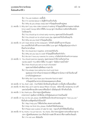 แบบทดสอบวิชาภาษาอังกฤษ หน้า 58
ชั้นมัธยมศึกษาปีที่ 3
___________________________________________________________________________
ข้อ 1 You are stubborn. เธอดื้อจัง
ข้อ 2 I’m worried about it. ฉันรู้สึกกังวลเกี่ยวกับมัน
ข้อ 3 Why do you always sleep late? ทําไมคุณถึงนอนดึกอยู่เสมอ
21. ตอบข้อ 1 Why don’t you ride a bike instead of walking? ทําไมคุณไม่ขี่จักรยานแทนการเดินล่ะ
Simon แนะนํา George หลังจากที่ได้ยิน George พูดว่า ฉันเหนื่อยมากเหลือเกินที่ต้องเดินไป
โรงเรียนทุกวัน
ข้อ 2 You should go to school early morning. คุณควรจะไปโรงเรียนแต่เช้า
ข้อ 3 You should run to school every day. คุณควรจะวิ่งไปโรงเรียนทุกวัน
ข้อ 4 Why are you tired? ทําไมคุณถึงเหนื่อย
22. ตอบข้อ 3 Let’s have dinner at the restaurant. ไปกินข้าวเย็นที่ร้านอาหารกันเถอะ
Alex เสนอให้ไปกินข้าวที่ร้านอาหารเพราะได้ยิน Susan พูดว่า คืนนี้ดูคุณมีธุระยุ่งมากเกินกว่า
ที่จะทําอาหารเย็นนะ
ข้อ 1 He should do it together. เขาควรจะทําด้วยกัน
ข้อ 2 Why are you lazy to cook? ทําไมคุณขี้เกียจที่จะทํากับข้าว
ข้อ 3 We don’t have any materials for cooking. เราไม่มีอะไรสําหรับจะทําอาหารเลยนะ
23. ตอบข้อ 1 You should exercise regularly. คุณควรจะออกกําลังกายเป็นประจํานะ
Sandra แนะนํา Tina หลังจากได้ยิน Tina พูดว่า “ฉันต้องการลดน้ําหนัก”
ข้อ 2 How should you eat so much chocolate?
คุณควรจะกินช็อคโกแล็ตทีละมากๆอย่างไร
ข้อ 3 You always love eating too much junk food.
คุณชอบ(มากๆ)การกินอาหารขยะ(อาหารที่มีคุณค่าทางโภชนาการต่ํา)ในปริมาณที่
มากเกินไปอยู่ตลอดเวลา
ข้อ 4 Why don’t you have your favourite food at night?
ทําไมคุณไม่กินอาหารจานโปรดของคุณตอนกลางคืนล่ะ
24. ตอบข้อ 3 Yes, that’s right. Chef ยืนยันว่านักเรียนทําถูกต้องแล้ว จากนั้นอธิบายขั้นตอนที่สอง
25. ตอบข้อ 4 After that, we’ll wait for about fifteen minutes. หลังจากนั้น รอประมาณ 15 นาที
และประโยคที่ตามมามีความหมายที่ต่อเนื่องว่า เมื่อมันสุกแล้ว ก็ล้างด้วยน้ําเย็น
26. ตอบข้อ 1 No, thank you. เป็นการตอบปฏิเสธข้อเสนอ
ภรรยาถามว่า คุณต้องการน้ําส้มไหม สามีปฏิเสธและบอกว่าขอเป็นผลไม้
27. ตอบข้อ 2 Pass me the salt, please. ส่งเกลือให้หน่อยจ้ะ สังเกตคําตอบของลูกชาย “Here you are.”
ซึ่งเป็นสํานวนที่พูดพร้อมกับยื่นของให้
ข้อ 1 May I help you? ให้ฉันช่วยไหม เสนอความช่วยเหลือ
ข้อ 3 Help me finish this, please. ช่วยฉันทําให้เสร็จหน่อยนะ
ข้อ 4 Please save a piece of cake for dad. กรุณาเก็บเค้กไว้ให้พ่อชั้นหนึ่งนะ
28. ตอบข้อ 4 No, thanks. I’ve just had one. No, thanks. เป็นการตอบปฏิเสธความช่วยเหลืออย่างสุภาพ
John ปฏิเสธข้อเสนอของ Sam ที่จะไปนํากาแฟมาให้ เพราะว่าดื่มกาแฟเรียบร้อยแล้ว
ข้อ 1 I’m not sure. ฉันไม่แน่ใจ
 