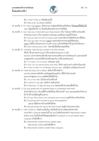 แบบทดสอบวิชาภาษาอังกฤษ หน้า 59
ชั้นมัธยมศึกษาปีที่ 3
___________________________________________________________________________
ข้อ 2 I don’t think so. ฉันไม่คิดเช่นนั้น
ข้อ 3 Not at all. Go ahead. ไม่เป็นไร
29. ตอบข้อ 3 I’m sorry. I’m using it. เป็นสํานวนการปฏิเสธเมื่อมีคนขอยืมสิ่งของ ให้เหตุผลที่ให้ยืมไม่ได้
John ปฏิเสธที่จะให้ Jim ยืมเครื่องคิดเลขเพราะเขากําลังใช้อยู่
30. ตอบข้อ 1 Can I give you a hand with your heavy boxes? เป็นการเสนอการให้ความช่วยเหลือ
คําตอบของ Martin เป็นการแสดงความขอบคุณ และชื่นชมว่าคุณมีน้ําใจจริงๆ
ข้อ 2 Can you help me with my heavy books? คุณช่วยฉันยกหนังสือที่หนักเหล่านี้ได้ไหม
ข้อ 3 Can you pass me your paper? คุณช่วยส่งเอกสารของคุณให้ฉันหน่อย
(paper ในที่นี้อาจเป็นแผ่นกระดาษ ใบปลิว เอกสาร หรือหนังสือพิมพ์ ขึ้นอยู่กับเรื่องที่สนทนา)
ข้อ 4 Can I borrow your shirt? ฉันขอยืมเสื้อเชิ้ตของคุณได้ไหม
31. ตอบข้อ 4 Certainly. Take the bus number 6 for five minutes.
ได้ครับ ขึ้นรถประจําทางเบอร์ 6 ใช้เวลาเดินทางประมาณ 5 นาที
Saichon บอกทางนักท่องเที่ยวที่มาขอความช่วยเหลือถามทางไปวัดพระแก้ว และประโยคที่
เขาพูดต่อเป็นการอวยพรให้นักท่องเที่ยวสนุกกับการเที่ยวชมวัดพระแก้ว
ข้อ 1 I’m sorry. I’m in a hurry. ขอโทษนะ ผมรีบ
ข้อ 2 Sure. You can ask the police over there. ได้ครับ คุณไปถามตํารวจที่ตรงโน้นนะครับ
ข้อ 3 I have no idea. I’m not familiar with this area. ผมไม่รู้ครับ ผมไม่คุ้นเคยกับแถวนี้
32. ตอบข้อ 3 I think the blue one is better. ฉันคิดว่าสีน้ําเงินดีกว่า
Jennifer เสนอความคิดเห็น และยังพูดสนับสนุนอีกว่า สีนี้เข้ากันกับรองเท้า
และจากคําพูดของ Anna เธอตัดสินใจซื้อสีน้ําเงิน
ข้อ 1 It’s a nice skirt. มันเป็นกระโปรงที่สวยดี
ข้อ 2 I think it’s too tight. ฉันคิดว่า มันคับเกินไป
ข้อ 4 I like blue. I’ll take the blue one. ฉันชอบสีน้ําเงิน ฉันจะซื้อสีน้ําเงิน
33. ตอบข้อ 1 Can you please tell me whether there is a bookstore near here?
นักท่องเที่ยวถามว่า บริเวณนี้มีร้านหนังสือไหม ซึ่งคําตอบที่ Tracy ตอบสอดคล้องกับคําถาม
คือ ใช่ มีร้านหนังสืออยู่ที่ถนนRiver
ข้อ 2 Do you know where I can exchange some money? คุณรู้จักที่แลกเปลี่ยนเงินไหม
ข้อ 3 Could you tell me how to get to the bookstore?
คุณบอกวิธีเดินทางไปร้านหนังสือได้ไหม
ข้อ 4 Do you know the way to the River Road? คุณรู้ทางไปถนนRiverไหม
34. ตอบข้อ 1 I don’t think so. เป็นสํานวนยืนยันการไม่เห็นด้วยกับความคิดของอีกฝ่ายหนึ่ง
Scott คิดว่า Liverpool จะชนะวันนี้ แต่ Jack ไม่เห็นด้วยเขาคิดว่า Manchester United
จะชนะ Scott ไม่เห็นด้วยจึงให้เหตุผลเพิ่มเติมว่า Liverpool is a much better team.
Liverpool เป็นทีมที่ดีกว่า
ข้อ 2 Manchester United will be a better team.
Manchester United จะเป็นทีมที่ดีกว่า
ข้อ 3 Manchester United is better than Liverpool.
 