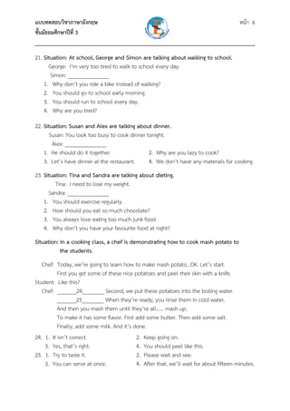 แบบทดสอบวิชาภาษาอังกฤษ หน้า 6
ชั้นมัธยมศึกษาปีที่ 3
___________________________________________________________________________
21. Situation: At school, George and Simon are talking about walking to school.
George: I’m very too tired to walk to school every day.
Simon: _______________
1. Why don’t you ride a bike instead of walking?
2. You should go to school early morning.
3. You should run to school every day.
4. Why are you tired?
22. Situation: Susan and Alex are talking about dinner.
Susan: You look too busy to cook dinner tonight.
Alex: _______________
1. He should do it together. 2. Why are you lazy to cook?
3. Let’s have dinner at the restaurant. 4. We don’t have any materials for cooking.
23. Situation: Tina and Sandra are talking about dieting.
Tina: I need to lose my weight.
Sandra: _______________
1. You should exercise regularly.
2. How should you eat so much chocolate?
3. You always love eating too much junk food.
4. Why don’t you have your favourite food at night?
Situation: In a cooking class, a chef is demonstrating how to cook mash potato to
the students.
Chef: Today, we’re going to learn how to make mash potato…OK. Let’s start.
First you get some of these nice potatoes and peel their skin with a knife.
Student: Like this?
Chef: _______24________ Second, we put these potatoes into the boiling water.
_______25________ When they’re ready, you rinse them in cold water.
And then you mash them until they’re all…… mash up.
To make it has some flavor. First add some butter. Then add some salt.
Finally, add some milk. And it’s done.
24. 1. It isn’t correct. 2. Keep going on.
3. Yes, that’s right. 4. You should peel like this.
25. 1. Try to taste it. 2. Please wait and see.
3. You can serve at once. 4. After that, we’ll wait for about fifteen minutes.
 