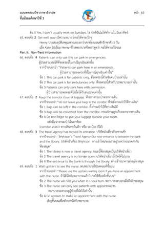 แบบทดสอบวิชาภาษาอังกฤษ หน้า 63
ชั้นมัธยมศึกษาปีที่ 3
___________________________________________________________________________
ข้อ 3 Yes, I don’t usually work on Sundays. ใช่ ปกติฉันไม่ได้ทํางานในวันอาทิตย์
65. ตอบข้อ 2 Get well soon มีความหมายว่าขอให้หายเร็วๆ
Henry ประสบอุบัติเหตุและหมอบอกว่าเขาต้องนอนพักรักษาตัว 5 วัน
เมื่อ Kate ไปเยี่ยม Henry ที่โรงพยาบาลจึงควรพูดว่า ขอให้หายเร็วๆนะ
Part II: Non-Text Information
66. ตอบข้อ 4 Patients can only use this car park in emergencies.
ผู้ป่วยสามารถใช้ที่จอดรถนี้ในกรณีฉุกเฉินเท่านั้น
จากป้ายบอกว่า “Patients can park here in an emergency.
ผู้ป่วยสามารถจอดรถที่นี่ในกรณีฉุกเฉินเท่านั้น”
ข้อ 1 This car park is for patients only. ที่จอดรถนี้สําหรับคนป่วยเท่านั้น
ข้อ 2 This car park is for ambulances only. ที่จอดรถนี้สําหรับรถพยาบาลเท่านั้น
ข้อ 3 Patients can only park here with permission.
ผู้ป่วยสามารถจอดรถที่นี่เมื่อได้รับอนุญาตเท่านั้น
67. ตอบข้อ 2 Keep the corridor clear of luggage. ห้ามวางกระเป๋าตรงทางเดิน
จากป้ายบอกว่า “Do not leave your bags in the corridor. ห้ามทิ้งกระเป๋าไว้ที่ทางเดิน”
ข้อ 1 Bags can be left in the corridor. ทิ้งกระเป๋าไว้ที่ทางเดินได้
ข้อ 3 Bags will be collected from the corridor. กระเป๋าจะถูกเก็บออกจากทางเดิน
ข้อ 4 Do not forget to put your luggage outside your room.
อย่าลืมวางกระเป๋าไว้นอกห้อง
(corridor แปลว่า ทางเดินยาวในตึก หรือ ระเบียง ก็ได้)
68. ตอบข้อ 3 The travel agency has moved its entrance. บริษัทนําเที่ยวย้ายทางเข้า
จากป้ายบอกว่า “Brightson’s Travel Agency Our new entrance is between the bank
and the library. บริษัทนําเที่ยว Brightson ทางเข้าใหม่ของเราอยู่ระหว่างธนาคารกับ
ห้องสมุด"
ข้อ 1 The library is now a travel agency. ขณะนี้ห้องสมุดเป็นบริษัทนําเที่ยว
ข้อ 2 The travel agency is no longer open. บริษัทนําเที่ยวนี้เปิดได้ไม่นาน
ข้อ 4 The entrance to the bank is through the library. ทางเข้าธนาคารผ่านห้องสมุด
69. ตอบข้อ 1 Wait upstairs to see the nurse. พบพยาบาลโปรดคอยที่ชั้นบน
จากป้ายบอกว่า “Please use the upstairs waiting room if you have an appointment
with the nurse. ถ้าได้นัดกับพยาบาลแล้ว โปรดใช้ห้องพักชั้นบน”
ข้อ 2 The nurse will tell you when it is your turn. พยาบาลจะบอกเมื่อถึงคิวของคุณ
ข้อ 3 The nurse can only see patients with appointments.
พยาบาลจะตรวจดูผู้ป่วยที่นัดไว้เท่านั้น
ข้อ 4 Go upstairs to make an appointment with the nurse.
เชิญชั้นบนเพื่อทําการนัดกับพยาบาล
 