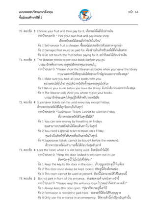 แบบทดสอบวิชาภาษาอังกฤษ หน้า 64
ชั้นมัธยมศึกษาปีที่ 3
___________________________________________________________________________
70. ตอบข้อ 3 Choose your fruit and then pay for it. เลือกผลไม้แล้วไปจ่ายเงิน
จากป้ายบอกว่า “ Pick your own fruit and pay inside shop
เลือกหยิบผลไม้เองแล้วจ่ายเงินในร้าน”
ข้อ 1 Self-service fruit is cheaper. ซื้อผลไม้แบบบริการตัวเองราคาถูกกว่า
ข้อ 2 Damaged fruit must be paid for. ต้องจ่ายเงินสําหรับผลไม้ที่ทําเสียหาย
ข้อ 4 Do not touch the fruit before paying for it. อย่าจับผลไม้ก่อนจ่ายเงิน
71. ตอบข้อ 4 The librarian needs to see your books before you go.
บรรณารักษ์ต้องการตรวจดูหนังสือของคุณก่อนคุณไป
จากป้ายบอกว่า “Please show the librarian all books when you leave the library
กรุณาแสดงหนังสือทุกเล่มให้บรรณารักษ์ดูก่อนออกจากห้องสมุด”
ข้อ 1 Make sure you take all your books with you.
ตรวจสอบให้มั่นใจว่าคุณได้นําหนังสือทั้งหมดของคุณไปด้วย
ข้อ 2 Return your books before you leave the library. คืนหนังสือก่อนออกจากห้องสมุด
ข้อ 3 The librarian will show you where to put your books.
บรรณารักษ์จะแสดงให้คุณรู้ถึงที่สําหรับวางหนังสือ
72. ตอบข้อ 4 Supersaver tickets can be used every day except Fridays.
ตั๋วราคาประหยัดใช้ได้ทุกวันยกเว้นวันศุกร์
จากป้ายบอกว่า “Supersaver Tickets Cannot be used on Friday
ตั๋วราคาประหยัดใช้วันศุกร์ไม่ได้”
ข้อ 1 You can save money by travelling on Fridays.
คุณสามารถประหยัดเงินได้โดยเดินทางในวันศุกร์
ข้อ 2 You need a special ticket to travel on a Friday.
คุณจําเป็นต้องใช้ตั๋วพิเศษเพื่อเดินทางในวันศุกร์
ข้อ 4 Supersaver tickets cannot be bought before the weekend.
ตั๋วราคาประหยัดไม่สามารถซื้อได้ก่อนวันสุดสัปดาห์
73. ตอบข้อ 4 Lock the room when it is not being used. ล็อคห้องถ้าไม่ใช้
จากป้ายบอกว่า “Keep this door locked when room not in use
ล็อคประตูนี้ไว้เมื่อไม่ได้ใช้ห้อง”
ข้อ 1 Keep the key to this door in the room. เก็บกุญแจประตูนี้ไว้ในห้อง
ข้อ 2 This door must always be kept locked. ประตูนี้ต้องล็อคเสมอ
ข้อ 3 This room cannot be used at present. ห้องนี้ไม่สามารถใช้ได้ในตอนนี้
74. ตอบข้อ 3 Do not park in front of this entrance. ห้ามจอดรถด้านหน้าทางเข้านี้
จากป้ายบอกว่า “Please keep this entrance clear โปรดอย่ากีดขวางทางเข้า”
ข้อ 1 Always keep this door open. กรุณาเปิดประตูนี้เอาไว้
ข้อ 2 Permission is needed to park here. จอดรถที่นี่ต้องได้รับอนุญาต
ข้อ 4 Only use this entrance in an emergency. ใช้ทางเข้านี้กรณีฉุกเฉินเท่านั้น
 