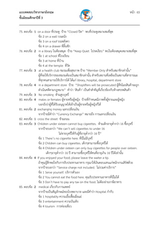แบบทดสอบวิชาภาษาอังกฤษ หน้า 65
ชั้นมัธยมศึกษาปีที่ 3
___________________________________________________________________________
75. ตอบข้อ 1 on a door ที่ประตู ป้าย “Closed ปิด” พบที่ประตูเหมาะสมที่สุด
ข้อ 2 on a wall บนผนัง
ข้อ 3 on a roof บนหลังคา
ข้อ 4 on a drawer ที่ลิ้นชัก
76. ตอบข้อ 2 in a library ในห้องสมุด ป้าย “Keep Quiet โปรดเงียบ” พบในห้องสมุดเหมาะสมที่สุด
ข้อ 1 at school ที่โรงเรียน
ข้อ 3 at home ที่บ้าน
ข้อ 4 at the temple ที่วัด
77. ตอบข้อ 3 at a health club ชมรมเพื่อสุขภาพ ป้าย “Member Only สําหรับสมาชิกเท่านั้น”
ผู้ที่จะใช้บริการของชมรมต้องเป็นสมาชิกเท่านั้น สําหรับสถานที่เหลือเป็นสถานที่สาธารณะ
ที่ทุกคนสามารถใช้บริการได้ ได้แก่ library, hospital, department store
78. ตอบข้อ 4 in a department store ป้าย “Shoplifters will be prosecuted ผู้ที่ขโมยสินค้าจะถูก
ดําเนินคดีตามกฎหมาย” คําว่า ‘สินค้า’ เป็นคําสําคัญที่เกี่ยวข้องกับห้างสรรพสินค้า
79. ตอบข้อ 3 No smoking ห้ามสูบบุหรี่
80. ตอบข้อ 4 males or females ผู้ชายหรือผู้หญิง ป้ายที่กําหนดมีภาพทั้งผู้ชายและผู้หญิง
บอกถึงว่าผู้ที่ได้รับอนุญาตให้เข้าเป็นผู้ชายหรือผู้หญิงก็ได้
81. ตอบข้อ 2 exchanging money แลกเปลี่ยนเงิน
จากป้ายมีคําว่า “Currency Exchange” หมายถึง การแลกเปลี่ยนเงิน
82. ตอบข้อ 1 cross the street ข้ามถนน
83. ตอบข้อ 3 Children under sixteen cannot buy cigarettes. ห้ามเด็กอายุต่ํากว่า 16 ซื้อบุหรี่
จากป้ายบอกว่า “We can’t sell cigarettes to under 16
ไม่ขายบุหรี่ให้กับผู้ที่อายุต่ํากว่า 16 ปี”
ข้อ 1 There’s no cigarette here. ที่นี่ไม่มีบุหรี่
ข้อ 2 Children can buy cigarettes. เด็กๆสามารถซื้อบุหรี่ได้
ข้อ 4 Children under sixteen can only buy cigarettes for people over sixteen.
เด็กๆอายุต่ํากว่า 16 ปี สามารถซื้อบุหรี่ให้คนที่อายุเกิน 16 ปีได้เท่านั้น
84. ตอบข้อ 4 If you enjoyed your food; please leave the waiter a tip.
ถ้าคุณรู้สึกพอใจกับการรับประทานอาหาร กรุณาให้เงินตอบแทนแก่พนักงานเสิร์ฟด้วย
จากป้ายบอกว่า “Service charge not included. ไม่รวมค่าบริการ”
ข้อ 1 Serve yourself. บริการตัวเอง
ข้อ 2 You cannot eat the food here. คุณรับประทานอาหารที่นี่ไม่ได้
ข้อ 3 Don’t have to pay any tax on the food. ไม่ต้องจ่ายภาษีอาหาร
85. ตอบข้อ 2 medical เกี่ยวกับการแพทย์
จากป้ายเป็นสัญลักษณ์ของโรงพยาบาล และมีคําว่า Hospital กํากับ
ข้อ 1 hospitality ความเอื้อเฟื้อเผื่อแผ่
ข้อ 3 entertainment ความบันเทิง
ข้อ 4 tourism การท่องเที่ยว
 