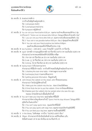 แบบทดสอบวิชาภาษาอังกฤษ หน้า 66
ชั้นมัธยมศึกษาปีที่ 3
___________________________________________________________________________
86. ตอบข้อ 2 disabled คนพิการ
จากป้ายเป็นสัญลักษณ์รูปคนพิการ
ข้อ 1 old people คนชรา
ข้อ 3 unemployed คนว่างงาน
ข้อ 4 pregnant หญิงมีครรภ์
87. ตอบข้อ 2 You can visit your friend before 8.00 pm. คุณสามารถเข้าพบเพื่อนของคุณได้ก่อน 2 ทุ่ม
จากป้ายบอกว่า “Visitors are not allowed after 8:00 pm. ไม่อนุญาตให้แขกเข้าพบหลัง 2 ทุ่ม”
ข้อ 1 you can visit your friend after 8.00 pm. คุณสามารถพบเพื่อนของคุณได้หลัง 2 ทุ่ม
ข้อ 3 Your visit is not possible before 8.00 pm. ก่อน 2 ทุ่มคุณเข้าพบเพื่อนไม่ได้
ข้อ 4 You can visit your friend anytime but before 8.00pm.
คุณเข้าพบเพื่อนของคุณเมื่อไรก็ได้แต่ห้ามก่อน 2 ทุ่ม
88. ตอบข้อ 4 two hundred = 200 เพราะ scale กําหนดให้ 1 รูปเท่ากับ 10 กิโลกรัม
89. ตอบข้อ 4 squid ปลาหมึก จากแผนภูมิมีปลาหมึก 60 กิโลกรัมๆ ละ70 บาท รวมเป็นเงิน 4,200 บาท
คําถามถามว่าอาหารทะเลชนิดไหนที่ทําเงินให้ได้มากที่สุด
ข้อ 1 fish ปลา 60 กิโลกรัมๆ ละ 50 บาท รวมเป็นเงิน 3,000 บาท
ข้อ 2 crab ปู 30 กิโลกรัมๆ ละ 100 บาท รวมเป็นเงิน 3,000 บาท
ข้อ 3 shrimp กุ้ง 50 กิโลกรัมๆ ละ 80 บาท รวมเป็นเงิน 4,000 บาท
90. ตอบข้อ 4 having meal การรับประทานอาหาร
คําถามถามว่าที่นี่มีบริการอะไร จากป้ายที่กําหนดเป็นสัญลักษณ์ของร้านอาหาร
ข้อ 1 checking the train time table การตรวจดูตารางเวลารถไฟ
ข้อ 2 exchanging food การแลกเปลี่ยนอาหาร
ข้อ 3 getting personal information ข้อมูลส่วนตัว
91. ตอบข้อ 3 John throws the rubbish on the street. John ทิ้งขยะลงบนถนน
คําถามถามว่า ใครไม่ปฏิบัติตามป้ายนี้
ข้อ 1 Mark puts the rubbish into the bin. Mark นําขยะใส่ถังขยะ
ข้อ 2 Christ finds the bin to put the rubbish. Christ หาถังขยะเพื่อใส่ขยะ
ข้อ 4 Natalie puts the rubbish into her pocket when she sees this sign.
Natalie นําขยะใส่กระเป๋าเสื้อเมื่อเห็นป้ายนี้
92. ตอบข้อ 3 You can’t take your dog here. คุณนําสุนัขมาที่นี่ไม่ได้
คําถามถามว่าข้อความใดถูกต้องตามป้ายนี้ “Sports Field No dogs Allowed ไม่อนุญาตให้นํา
สุนัขเข้ามาในสนามกีฬา”
ข้อ 1 You can’t play sports here. คุณเล่นกีฬาที่นี่ไม่ได้
ข้อ 2 You can play sports with dogs here. คุณสามารถเล่นกีฬากับสุนัขได้ที่นี่
ข้อ 4 You can feed your dog here. คุณสามารถเลี้ยงสุนัขได้ที่นี่
93. ตอบข้อ 1 in the library ในห้องสมุด จากป้าย “SILENCE แปลว่า เงียบ”
94. ตอบข้อ 2 fifteen คําถามถามว่าถ้านักเรียนในห้องมี 60 คน จะมีกี่คนที่ชอบ แร็บ
ดังนั้นคํานวณหา 25 % ของ นักเรียน 60 คน ซึ่งเท่ากับ 15
 