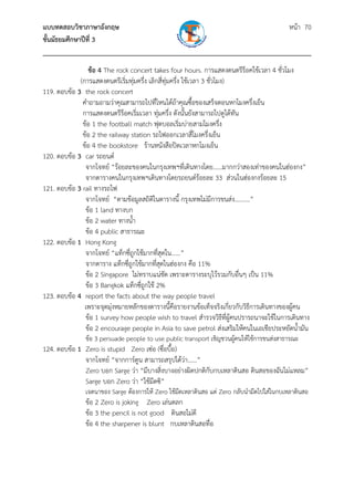 แบบทดสอบวิชาภาษาอังกฤษ หน้า 70
ชั้นมัธยมศึกษาปีที่ 3
___________________________________________________________________________
ข้อ 4 The rock concert takes four hours. การแสดงดนตรีร็อคใช้เวลา 4 ชั่วโมง
(การแสดงดนตรีเริ่มทุ่มครึ่ง เลิกสี่ทุ่มครึ่ง ใช้เวลา 3 ชั่วโมง)
119. ตอบข้อ 3 the rock concert
คําถามถามว่าคุณสามารถไปที่ไหนได้ถ้าคุณซื้อของเสร็จตอนหกโมงครึ่งเย็น
การแสดงดนตรีร็อคเริ่มเวลา ทุ่มครึ่ง ดังนั้นยังสามารถไปดูได้ทัน
ข้อ 1 the football match ฟุตบอลเริ่มบ่ายสามโมงครึ่ง
ข้อ 2 the railway station รถไฟออกเวลาสี่โมงครึ่งเย็น
ข้อ 4 the bookstore ร้านหนังสือปิดเวลาหกโมงเย็น
120. ตอบข้อ 3 car รถยนต์
จากโจทย์ “ร้อยละของคนในกรุงเทพฯที่เดินทางโดย......มากกว่าสองเท่าของคนในฮ่องกง”
จากตารางคนในกรุงเทพฯเดินทางโดยรถยนต์ร้อยละ 33 ส่วนในฮ่องกงร้อยละ 15
121. ตอบข้อ 3 rail ทางรถไฟ
จากโจทย์ “ตามข้อมูลสถิติในตารางนี้ กรุงเทพไม่มีการขนส่ง..........”
ข้อ 1 land ทางบก
ข้อ 2 water ทางน้ํา
ข้อ 4 public สาธารณะ
122. ตอบข้อ 1 Hong Kong
จากโจทย์ “แท็กซี่ถูกใช้มากที่สุดใน......”
จากตาราง แท็กซี่ถูกใช้มากที่สุดในฮ่องกง คือ 11%
ข้อ 2 Singapore ไม่ทราบแน่ชัด เพราะตารางระบุไว้รวมกับอื่นๆ เป็น 11%
ข้อ 3 Bangkok แท็กซี่ถูกใช้ 2%
123. ตอบข้อ 4 report the facts about the way people travel
เพราะจุดมุ่งหมายหลักของตารางนี้คือรายงานข้อเท็จจริงเกี่ยวกับวิธีการเดินทางของผู้คน
ข้อ 1 survey how people wish to travel สํารวจวิธีที่ผู้คนปรารถนาจะใช้ในการเดินทาง
ข้อ 2 encourage people in Asia to save petrol ส่งเสริมให้คนในเอเชียประหยัดน้ํามัน
ข้อ 3 persuade people to use public transport เชิญชวนผู้คนให้ใช้การขนส่งสาธารณะ
124. ตอบข้อ 1 Zero is stupid Zero เซ่อ (ซื่อบื้อ)
จากโจทย์ “จากการ์ตูน สามารถสรุปได้ว่า......”
Zero บอก Sarge ว่า “มีบางสิ่งบางอย่างผิดปกติกับกบเหลาดินสอ ดินสอของฉันไม่แหลม”
Sarge บอก Zero ว่า “ใช้มีดซิ”
เจตนาของ Sarge ต้องการให้ Zero ใช้มีดเหลาดินสอ แต่ Zero กลับนํามีดไปใส่ในกบเหลาดินสอ
ข้อ 2 Zero is joking Zero เล่นตลก
ข้อ 3 the pencil is not good ดินสอไม่ดี
ข้อ 4 the sharpener is blunt กบเหลาดินสอทื่อ
 