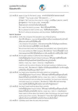 แบบทดสอบวิชาภาษาอังกฤษ หน้า 71
ชั้นมัธยมศึกษาปีที่ 3
___________________________________________________________________________
125. ตอบข้อ 3 agrees to pay for the band’s songs ตกลงจ่ายเงินสําหรับค่าเพลงของวงดนตรี
จากโจทย์ “ “You’ve got a deal.” มีความหมายว่า..........”
เด็กๆพูดว่า “We’ll give you three songs for a dollar. เราจะให้คุณ 3 เพลง ต่อ 1 ดอลล่าร์
ผู้ชายพูดตอบว่า “You’ve got a deal. ตกลงตามนั้น”
นั่นหมายความว่า เขาตกลงจ่ายเงินตามข้อเสนอนั้น
ข้อ 1 wants the band to go away ต้องการให้วงดนตรีไปให้พ้น
ข้อ 2 is pleased to listen to their song ยินดีที่จะฟังเพลงของเด็กๆ
ข้อ 4 isn’t willing to do business with the children ไม่เต็มใจทําธุรกิจกับเด็กๆ
Part III: Structure
126. ตอบข้อ 1 Smith, the company's first president, was a financial genius
เป็นการใช้ เครื่องหมาย , (comma) หน้าและหลังข้อความที่บอกรายละเอียดของคํานามข้างหน้า
เพื่อขยายความคํานามตัวนั้นให้ชัดเจนขึ้น
, the company's first president, ,ประธานคนแรกของบริษัท, ซึ่งเป็นข้อมูลรายละเอียดของ
Smith เป็นการขยายความเพื่อให้รู้จัก Smith ชัดเจนขึ้น
We all know that Smith, the company's first president, was a financial genius.
He is now working for FRINK Company. มีความหมายว่า “พวกเราทั้งหมดรู้จัก Smith
ประธานคนแรกของบริษัท ที่เป็นอัจฉริยะทางการเงิน ตอนนี้เขาทํางานให้กับบริษัท FRINK”
127. ตอบข้อ 4 He has been working in California since February 1997.
ประโยคนี้อยู่ในรูปของ Present Perfect Continuous ใช้กับเหตุการณ์ที่เกิดขึ้นในอดีต
ต่อเนื่องมายังปัจจุบันและยังคงดําเนินต่อไปในอนาคต รูปประโยคคือ
ประธาน + have, has + been + Verb-ing + กรรม/ส่วนขยาย
I want to visit my uncle in America. He has been working in California since
February 1997. มีความหมายว่า “ฉันต้องการไปเยี่ยมลุงของฉันที่อเมริกา เขาทํางานอยู่ใน
แคลิฟอร์เนียมาตั้งแต่เดือนกุมภาพันธ์ ปี 1997”
128. ตอบข้อ 4 I've heard some interesting information about our competitors.
ประโยคนี้อยู่ในรูปของ Present Perfect ใช้กับเหตุการณ์ที่เกิดขึ้นและสิ้นสุดลงแล้วแต่ยัง
ส่งผลมายังปัจจุบัน รูปประโยคคือ ประธาน + have, has + Verb 3 + กรรม/ส่วนขยาย
I’ve got something to tell you before the competition. I've heard some interesting
information about our competitors. มีความหมายว่า “ฉันมีบางสิ่งบางอย่างจะบอกคุณ
ก่อนการแข่งขัน ฉันได้ยินข้อมูลที่น่าสนใจบางอย่างเกี่ยวกับคู่แข่งของเรา”
129. ตอบข้อ 2 she hasn't heard anything about them recently
ประโยคนี้อยู่ในรูปของ Present Perfect ใช้กับเหตุการณ์ที่เกิดขึ้นและสิ้นสุดลงแล้วแต่ยัง
ส่งผลมายังปัจจุบัน รูปประโยคคือ ประธาน + have, has + Verb 3 + กรรม/ส่วนขยาย
Helen wants to know about her friends in New York because she hasn't heard
anything about them recently. มีความหมายว่า “Helen ต้องการรู้เกี่ยวกับเพื่อนของเธอที่
อยู่ในนิวยอร์คเพราะเธอยังไม่ได้ข่าวอะไรเกี่ยวกับพวกเขาเมื่อเร็วๆนี้เลย”
130. ตอบข้อ 1 I probably won't take the early train tomorrow.
 