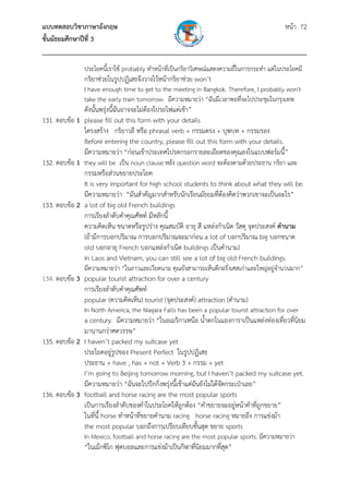 แบบทดสอบวิชาภาษาอังกฤษ หน้า 72
ชั้นมัธยมศึกษาปีที่ 3
___________________________________________________________________________
ประโยคนี้เราใช้ probably ทําหน้าที่เป็นกริยาวิเศษณ์แสดงความถี่ในการกระทํา แต่ในประโยคมี
กริยาช่วยในรูปปฏิเสธจึงวางไว้หน้ากริยาช่วย won’t
I have enough time to get to the meeting in Bangkok. Therefore, I probably won't
take the early train tomorrow. มีความหมายว่า “ฉันมีเวลาพอที่จะไปประชุมในกรุงเทพ
ดังนั้นพรุ่งนี้ฉันอาจจะไม่ต้องไปรถไฟแต่เช้า”
131. ตอบข้อ 1 please fill out this form with your details
โครงสร้าง กริยาวลี หรือ phrasal verb + กรรมตรง + บุพบท + กรรมรอง
Before entering the country, please fill out this form with your details.
มีความหมายว่า “ก่อนเข้าประเทศโปรดกรอกรายละเอียดของคุณลงในแบบฟอร์มนี้”
132. ตอบข้อ 1 they will be เป็น noun clause หลัง question word จะต้องตามด้วยประธาน กริยา และ
กรรมหรือส่วนขยายประโยค
It is very important for high school students to think about what they will be.
มีความหมายว่า “มันสําคัญมากสําหรับนักเรียนมัธยมที่ต้องคิดว่าพวกเขาจะเป็นอะไร”
133. ตอบข้อ 2 a lot of big old French buildings
การเรียงลําดับคําคุณศัพท์ มีหลักนี้
ความคิดเห็น ขนาดหรือรูปร่าง คุณสมบัติ อายุ สี แหล่งกําเนิด วัสดุ จุดประสงค์ คํานาม
(ถ้ามีการบอกปริมาณ การบอกปริมาณจะมาก่อน a lot of บอกปริมาณ big บอกขนาด
old บอกอายุ French บอกแหล่งกําเนิด buildings เป็นคํานาม)
In Laos and Vietnam, you can still see a lot of big old French buildings.
มีความหมายว่า “ในลาวและเวียตนาม คุณยังสามารถเห็นตึกฝรั่งเศสเก่าและใหญ่อยู่จํานวนมาก”
134. ตอบข้อ 3 popular tourist attraction for over a century
การเรียงลําดับคําคุณศัพท์
popular (ความคิดเห็น) tourist (จุดประสงค์) attraction (คํานาม)
In North America, the Niagara Falls has been a popular tourist attraction for over
a century. มีความหมายว่า “ในอเมริกาเหนือ น้ําตกไนแองการาเป็นแหล่งท่องเที่ยวที่นิยม
มานานกว่าศตวรรษ”
135. ตอบข้อ 2 I haven’t packed my suitcase yet
ประโยคอยู่รูปของ Present Perfect ในรูปปฏิเสธ
ประธาน + have , has + not + Verb 3 + กรรม + yet
I’m going to Beijing tomorrow morning, but I haven’t packed my suitcase yet.
มีความหมายว่า “ฉันจะไปปักกิ่งพรุ่งนี้เช้าแต่ฉันยังไม่ได้จัดกระเป๋าเลย”
136. ตอบข้อ 3 football and horse racing are the most popular sports
เป็นการเรียงลําดับของคําในประโยคให้ถูกต้อง “คําขยายจะอยู่หน้าคําที่ถูกขยาย”
ในที่นี้ horse ทําหน้าที่ขยายคํานาม racing horse racing หมายถึง การแข่งม้า
the most popular บอกถึงการเปรียบเทียบขั้นสุด ขยาย sports
In Mexico, football and horse racing are the most popular sports. มีความหมายว่า
“ในเม็กซิโก ฟุตบอลและการแข่งม้าเป็นกีฬาที่นิยมมากที่สุด”
 