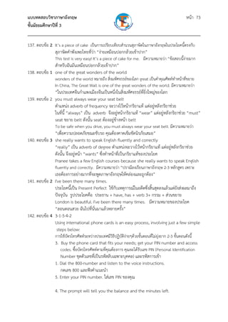 แบบทดสอบวิชาภาษาอังกฤษ หน้า 73
ชั้นมัธยมศึกษาปีที่ 3
___________________________________________________________________________
137. ตอบข้อ 2 It’s a piece of cake เป็นการเปรียบเทียบสํานวนสุภาษิตในภาษาอังกฤษในประโยคนี้ตรงกับ
สุภาษิตคําพังเพยไทยที่ว่า “ง่ายเหมือนปอกกล้วยเข้าปาก”
This test is very easy! It’s a piece of cake for me. มีความหมายว่า “ข้อสอบนี้ง่ายมาก
สําหรับฉันมันเหมือนปอกกล้วยเข้าปาก”
138. ตอบข้อ 1 one of the great wonders of the world
wonders of the world หมายถึง สิ่งมหัศจรรย์ของโลก great เป็นคําคุณศัพท์ทําหน้าที่ขยาย
In China, The Great Wall is one of the great wonders of the world. มีความหมายว่า
“ในประเทศจีนกําแพงเมืองจีนเป็นหนึ่งในสิ่งมหัศจรรย์ที่ยิ่งใหญ่ของโลก
139. ตอบข้อ 2 you must always wear your seat belt
ตําแหน่ง adverb of frequency จะวางไว้หน้ากริยาแท้ แต่อยู่หลังกริยาช่วย
ในที่นี้ “always” เป็น adverb จึงอยู่หน้ากริยาแท้ “wear” แต่อยู่หลังกริยาช่วย “must”
seat ขยาย belt ดังนั้น seat ต้องอยู่ข้างหน้า belt
To be safe when you drive, you must always wear your seat belt. มีความหมายว่า
“เพื่อความปลอดภัยขณะขับรถ คุณต้องคาดเข็มขัดนิรภัยเสมอ”
140. ตอบข้อ 3 she really wants to speak English fluently and correctly
“really” เป็น adverb of degree ตําแหน่งจะวางไว้หน้ากริยาแท้ แต่อยู่หลังกริยาช่วย
ดังนั้น จึงอยู่หน้า “wants” ซึ่งทําหน้าที่เป็นกริยาแท้ของประโยค
Pranee takes a few English courses because she really wants to speak English
fluently and correctly. มีความหมายว่า “ปราณีลงเรียนภาษาอังกฤษ 2-3 หลักสูตร เพราะ
เธอต้องการอย่างมากที่จะพูดภาษาอังกฤษให้คล่องและถูกต้อง”
141. ตอบข้อ 2 I've been there many times.
ประโยคนี้เป็น Present Perfect ใช้กับเหตุการณ์ในอดีตซึ่งสิ้นสุดลงแล้วแต่ยังส่งผลมาถึง
ปัจจุบัน รูปประโยคคือ ประธาน + have, has + verb 3+ กรรม + ส่วนขยาย
London is beautiful. I've been there many times. มีความหมายของประโยค
“ลอนดอนสวย ฉันไปที่นั่นมาแล้วหลายครั้ง”
142. ตอบข้อ 4 3-1-5-4-2
Using international phone cards is an easy process, involving just a few simple
steps below:
การใช้บัตรโทรศัพท์ระหว่างประเทศมีวิธีปฏิบัติง่ายๆด้วยขั้นตอนที่ไม่ยุ่งยาก 2-3 ขั้นตอนดังนี้
3. Buy the phone card that fits your needs; get your PIN number and access
codes. ซื้อบัตรโทรศัพท์ตามที่คุณต้องการ คุณจะได้รับเลข PIN (Personal Identification
Number ชุดตัวเลขที่เป็นรหัสลับเฉพาะบุคคล) และรหัสการเข้า
1. Dial the 800-number and listen to the voice instructions.
กดเลข 800 และฟังคําแนะนํา
5. Enter your PIN number. ใส่เลข PIN ของคุณ
4. The prompt will tell you the balance and the minutes left.
 