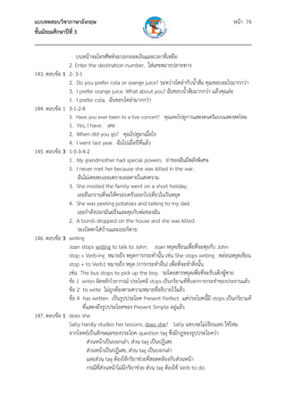 แบบทดสอบวิชาภาษาอังกฤษ หน้า 74
ชั้นมัธยมศึกษาปีที่ 3
___________________________________________________________________________
บนหน้าจอโทรศัพท์จะบอกยอดเงินและเวลาที่เหลือ
2. Enter the destination number. ใส่เลขหมายปลายทาง
143. ตอบข้อ 1 2- 3-1
2. Do you prefer cola or orange juice? ระหว่างโคล่ากับน้ําส้ม คุณชอบอะไรมากกว่า
3. I prefer orange juice. What about you? ฉันชอบน้ําส้มมากกว่า แล้วคุณล่ะ
1. I prefer cola. ฉันชอบโคล่ามากกว่า
144. ตอบข้อ 1 3-1-2-4
3. Have you ever been to a live concert? คุณเคยไปดูการแสดงดนตรีแบบแสดงสดไหม
1. Yes, I have. เคย
2. When did you go? คุณไปดูมาเมื่อไร
4. I went last year. ฉันไปเมื่อปีที่แล้ว
145. ตอบข้อ 3 1-5-3-4-2
1. My grandmother had special powers. ย่าของฉันมีพลังพิเศษ
5. I never met her because she was killed in the war.
ฉันไม่เคยพบเธอเพราะเธอตายในสงคราม
3. She insisted the family went on a short holiday.
เธอยืนกรานที่จะให้ครอบครัวออกไปเที่ยวในวันหยุด
4. She was peeling potatoes and talking to my dad.
เธอกําลังปอกมันฝรั่งและคุยกับพ่อของฉัน
2. A bomb dropped on the house and she was killed.
ระเบิดตกใส่บ้านและเธอก็ตาย
146. ตอบข้อ 3 writing
Joan stops writing to talk to John. Joan หยุดเขียนเพื่อที่จะคุยกับ John
stop + Verb-ing หมายถึง หยุดการกระทํานั้น เช่น She stops writing. หล่อนหยุดเขียน
stop + to Verb1 หมายถึง หยุด (การกระทําอื่น) เพื่อที่จะทําสิ่งนั้น
เช่น The bus stops to pick up the boy. รถโดยสารหยุดเพื่อที่จะรับเด็กผู้ชาย
ข้อ 1 writes ผิดหลักไวยากรณ์ ประโยคมี stops เป็นกริยาแท้ที่บอกการกระทําของประธานแล้ว
ข้อ 2 to write ไม่ถูกต้องตามความหมายที่อธิบายไว้แล้ว
ข้อ 4 has written เป็นรูปประโยค Present Perfect แต่ประโยคนี้มี stops เป็นกริยาแท้
ที่แสดงถึงรูปประโยคของ Present Simple อยู่แล้ว
147. ตอบข้อ 1 does she
Sally hardly studies her lessons, does she? Sally แทบจะไม่เรียนเลย ใช่ไหม
จากโจทย์เป็นลักษณะของประโยค question tag ซึ่งมีกฎของรูปประโยคว่า
ส่วนหน้าเป็นบอกเล่า, ส่วน tag เป็นปฏิเสธ
ส่วนหน้าเป็นปฏิเสธ, ส่วน tag เป็นบอกเล่า
และส่วน tag ต้องใช้กริยาช่วยที่สอดคล้องกับส่วนหน้า
กรณีที่ส่วนหน้าไม่มีกริยาช่วย ส่วน tag ต้องใช้ Verb to do
 