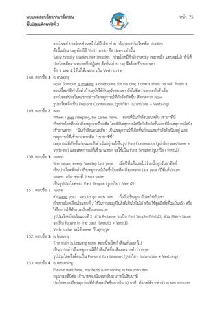 แบบทดสอบวิชาภาษาอังกฤษ หน้า 75
ชั้นมัธยมศึกษาปีที่ 3
___________________________________________________________________________
จากโจทย์ ประโยคส่วนหน้าไม่มีกริยาช่วย กริยาของประโยคคือ studies
ดังนั้นส่วน tag ต้องใช้ Verb to do คือ does เท่านั้น
Sally hardly studies her lessons ประโยคมีคําว่า hardly (หมายถึง แทบจะไม่) ทําให้
ประโยคมีความหมายกึ่งปฏิเสธ ดังนั้น ส่วน tag จึงต้องเป็นบอกเล่า
ข้อ 3 และ 4 ใช้ไม่ได้เพราะ เป็น Verb to be
148. ตอบข้อ 3 is making
Now Sombat is making a doghouse for his dog. I don’t think he will finish it.
ตอนนี้สมบัติกําลังทําบ้านสุนัขให้กับสุนัขของเขา ฉันไม่คิดว่าเขาจะทําสําเร็จ
จากโจทย์ประโยคแรกกล่าวถึงเหตุการณ์ที่กําลังเกิดขึ้น สังเกตจาก Now
รูประโยคจึงเป็น Present Continuous (รูปกริยา is/am/are + Verb-ing)
149. ตอบข้อ 2 was
When I was sleeping, he came here. ตอนที่ฉันกําลังนอนหลับ เขามาที่นี่
เป็นประโยคที่กล่าวถึงเหตุการณ์ในอดีต โดยที่มีเหตุการณ์หนึ่งกําลังเกิดขึ้นและมีอีกเหตุการณ์หนึ่ง
เข้ามาแทรก “ฉันกําลังนอนหลับ” เป็นเหตุการณ์ที่เกิดขึ้นก่อนและกําลังดําเนินอยู่ และ
เหตุการณ์ที่เข้ามาแทรกคือ “เขามาที่นี่”
เหตุการณ์ที่เกิดขึ้นก่อนและยังดําเนินอยู่ จะใช้ในรูป Past Continuous (รูปกริยา was/were +
Verb-ing) และเหตุการณ์ที่เข้ามาแทรก จะใช้เป็น Past Simple (รูปกริยา Verb2)
150. ตอบข้อ 3 swam
She swam every Sunday last year. เมื่อปีที่แล้วเธอไปว่ายน้ําทุกวันอาทิตย์
เป็นประโยคที่กล่าวถึงเหตุการณ์เกิดขึ้นในอดีต สังเกตจาก last year (ปีที่แล้ว) และ
swam กริยาช่องที่ 2 ของ swim
เป็นรูปประโยคของ Past Simple (รูปกริยา Verb2)
151. ตอบข้อ 1 were
If I were you, I would go with him. ถ้าฉันเป็นคุณ ฉันจะไปกับเขา
เป็นประโยคเงื่อนไขแบบที่ 2 ใช้ในการสมมุติในสิ่งที่เป็นไปไม่ได้ หรือ ใช้พูดถึงสิ่งที่ไม่เป็นจริง หรือ
ใช้ในการให้คําแนะนําหรือเสนอแนะ
รูปประโยคเงื่อนไขแบบที่ 2 ส่วน If-clause จะเป็น Past Simple (Verb2), ส่วน Main-clause
จะเป็น future in the past (would + Verb1)
Verb to be จะใช้ were กับทุกบุรุษ
152. ตอบข้อ 3 is leaving
The train is leaving now. ตอนนี้รถไฟกําลังแล่นออกไป
เป็นการกล่าวถึงเหตุการณ์ที่กําลังเกิดขึ้น สังเกตจากคําว่า now
รูปประโยคจึงต้องเป็น Present Continuous (รูปกริยา is/am/are + Verb-ing)
153. ตอบข้อ 4 is returning
Please wait here, my boss is returning in ten minutes.
กรุณารอที่นี่ค่ะ เจ้านายของฉันจะกลับมาภายในสิบนาที
ประโยคบอกถึงเหตุการณ์ที่กําลังจะเกิดขึ้นภายใน 10 นาที สังเกตได้จากคําว่า in ten minutes
 