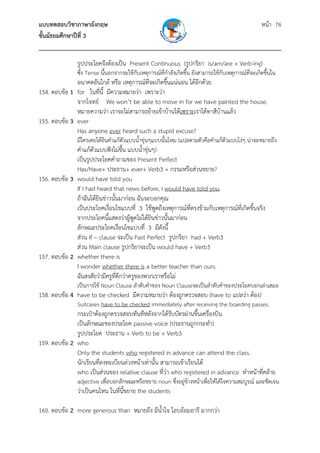 แบบทดสอบวิชาภาษาอังกฤษ หน้า 76
ชั้นมัธยมศึกษาปีที่ 3
___________________________________________________________________________
รูปประโยคจึงต้องเป็น Present Continuous (รูปกริยา is/am/are + Verb-ing)
ซึ่ง Tense นี้นอกจากจะใช้กับเหตุการณ์ที่กําลังเกิดขึ้น ยังสามารถใช้กับเหตุการณ์ที่จะเกิดขึ้นใน
อนาคตอันใกล้ หรือ เหตุการณ์ที่จะเกิดขึ้นแน่นอน ได้อีกด้วย
154. ตอบข้อ 1 for ในที่นี้ มีความหมายว่า เพราะว่า
จากโจทย์ We won’t be able to move in for we have painted the house.
หมายความว่า เราจะไม่สามารถย้ายเข้าบ้านได้เพราะเราได้ทาสีบ้านแล้ว
155. ตอบข้อ 3 ever
Has anyone ever heard such a stupid excuse?
มีใครเคยได้ยินคําแก้ตัวแบบน้ําขุ่นๆแบบนั้นไหม (แปลตามตัวคือคําแก้ตัวแบบโง่ๆ น่าจะหมายถึง
คําแก้ตัวแบบฟังไม่ขึ้น แบบน้ําขุ่นๆ)
เป็นรูปประโยคคําถามของ Present Perfect
Has/Have+ ประธาน+ ever+ Verb3 + กรรมหรือส่วนขยาย?
156. ตอบข้อ 3 would have told you
If I had heard that news before, I would have told you.
ถ้าฉันได้ยินข่าวนั้นมาก่อน ฉันจะบอกคุณ
เป็นประโยคเงื่อนไขแบบที่ 3 ใช้พูดถึงเหตุการณ์ที่ตรงข้ามกับเหตุการณ์ที่เกิดขึ้นจริง
จากประโยคนี้แสดงว่าผู้พูดไม่ได้ยินข่าวนั้นมาก่อน
ลักษณะประโยคเงื่อนไขแบบที่ 3 มีดังนี้
ส่วน If – clause จะเป็น Past Perfect รูปกริยา had + Verb3
ส่วน Main clause รูปกริยาจะเป็น would have + Verb3
157. ตอบข้อ 2 whether there is
I wonder whether there is a better teacher than ours.
ฉันสงสัยว่ามีครูที่ดีกว่าครูของพวกเราหรือไม่
เป็นการใช้ Noun Clause ลําดับคําของ Noun Clauseจะเป็นลําดับคําของประโยคบอกเล่าเสมอ
158. ตอบข้อ 4 have to be checked มีความหมายว่า ต้องถูกตรวจสอบ (have to แปลว่า ต้อง)
Suitcases have to be checked immediately after receiving the boarding passes.
กระเป๋าต้องถูกตรวจสอบทันทีหลังจากได้รับบัตรผ่านขึ้นเครื่องบิน
เป็นลักษณะของประโยค passive voice (ประธานถูกกระทํา)
รูปประโยค ประธาน + Verb to be + Verb3
159. ตอบข้อ 2 who
Only the students who registered in advance can attend the class.
นักเรียนที่ลงทะเบียนล่วงหน้าเท่านั้น สามารถเข้าเรียนได้
who เป็นส่วนของ relative clause ที่ว่า who registered in advance ทําหน้าที่คล้าย
adjective เพื่อบอกลักษณะหรือขยาย noun ซึ่งอยู่ข้างหน้าเพื่อให้ได้ใจความสมบูรณ์ และชัดเจน
ว่าเป็นคนไหน ในที่นี้ขยาย the students
160. ตอบข้อ 2 more generous than หมายถึง มีน้ําใจ โอบอ้อมอารี มากกว่า
 