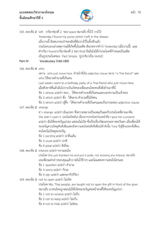 แบบทดสอบวิชาภาษาอังกฤษ หน้า 78
ชั้นมัธยมศึกษาปีที่ 3
___________________________________________________________________________
165. ตอบข้อ 2 left (กริยาช่องที่ 2 ของ leave หมายถึง ทิ้งไว้ วางไว้)
Yesterday I found my purse which I left in the drawer.
เมื่อวานนี้ ฉันพบกระเป๋าของฉันที่ฉันวางไว้ในลิ้นชักแล้ว
ประโยคบอกเล่าเหตุการณ์ที่เกิดขึ้นในอดีต สังเกตจากคําว่า Yesterday (เมื่อวานนี้) และ
คํากริยา found (กริยาช่องที่ 2 ของ find) จึงมั่นใจได้ว่าประโยคที่กําหนดเป็นอดีต
เป็นรูปประโยคของ Past Simple (รูปกริยาเป็น Verb2)
Part IV: Vocabulary (166-180)
166. ตอบข้อ 4 who
เพราะ ..who just move here. ทําหน้าที่เป็น adjective clause ขยาย “a Thai friend” และ
who ใช้ขยายคํานามที่เป็นคน
Last week I went to a birthday party of a Thai friend who just move here.
เมื่อสัปดาห์ที่แล้วฉันไปงานวันเกิดของเพื่อนคนไทยคนที่เพิ่งย้ายมาที่นี่
ข้อ 1 whose แปลว่า ของ... ใช้ขยายคํานามที่เป็นคนและบอกความเป็นเจ้าของ
ข้อ 2 which แปลว่า ซึ่ง ใช้ขยาย คํานามที่ไม่ใช่คน
ข้อ 3 whom แปลว่า ผู้ซึ่ง ใช้ขยายคํานามที่เป็นคนและเป็นกรรมของ adjective clause
167. ตอบข้อ 2 strange
It’s strange. แปลว่า มันแปลก ซึ่งความหมายเป็นเหตุเป็นผลกับประโยคที่ตามมาคือ
She didn’t open it. (เธอไม่เปิดมัน) เนื่องจากประโยคก่อนหน้าคือ I gave her a present.
แปลว่า ฉันให้ของขวัญแก่เธอ แต่เธอไม่เปิด ซึ่งเป็นเรื่องวัฒนธรรมทางตะวันตก เมื่อเพื่อนให้
ของขวัญควรเปิดดูทันทีเพื่อแสดงถึงความสนใจต่อสิ่งที่เพื่อนให้ ดังนั้น Tony จึงรู้สึกแปลกที่เพื่อน
คนไทยไม่เปิดดูของขวัญ
ข้อ 1 exciting แปลว่า น่าตื่นเต้น
ข้อ 3 usual แปลว่า ปกติ
ข้อ 4 great แปลว่า ดีเยี่ยม
168. ตอบข้อ 2 interest แปลว่า ความสนใจ
ประโยค She just thanked me and put it aside, not showing any interest. หมายถึง
เธอเพียงแค่กล่าวขอบคุณแล้ววางมันไว้ข้างๆ และไม่แสดงความสนใจใดๆเลย
ข้อ 1 question แปลว่า คําถาม
ข้อ 3 worry แปลว่า กังวล
ข้อ 4 sign แปลว่า แสดงอากัปกิริยา
169. ตอบข้อ 3 not to open แปลว่า ไม่เปิด
ประโยค We, Thai people, are taught not to open the gift in front of the giver.
หมายถึง เราคนไทยถูกสอนไม่ให้เปิดของขวัญต่อหน้าคนที่ให้ของขวัญแก่เรา
ข้อ 1 not to receive แปลว่า ไม่รับ
ข้อ 2 not to keep แปลว่า ไม่เก็บ
ข้อ 4 not to hide แปลว่า ไม่ซ่อน
 