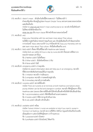 แบบทดสอบวิชาภาษาอังกฤษ หน้า 79
ชั้นมัธยมศึกษาปีที่ 3
___________________________________________________________________________
170. ตอบข้อ 1 doesn’t mean (ตัวเลือกในข้อนี้มีความหมายว่า “ไม่ได้หมายถึง”)
คําตอบที่ถูกต้อง ต้องอยู่ในรูปของ Present Simple Tense เพราะความหมายของประโยค
แสดงข้อเท็จจริง
ประโยค So what she did doesn’t mean anything bad at all. หมายถึง ดังนั้นสิ่งที่เธอทํา
ไม่ได้หมายถึงสิ่งใดๆที่เลวร้าย
what she did เป็น noun clause ที่ทําหน้าที่ประธานของประโยคนี้
171. ตอบข้อ 2 and
Enjoy your friendship with her and learn more about Thai culture.
ขอให้มีความสุขกับมิตรภาพระหว่างคุณกับเธอ และ เรียนรู้เพิ่มเติมเกี่ยวกับวัฒนธรรมไทย
จากประโยคนี้ Maew เจตนาบอกให้ Tony ทําทั้งสองสิ่ง คือ Enjoy your friendship with her
และ learn more about Thai culture ดังนั้นต้องเชื่อมด้วย and
172. ตอบข้อ 1 Both แปลว่า ทั้งสอง ซึ่งในที่นี้หมายถึง Heathrow และ Gatwick
ประโยค Both are staffed 24 hours a day by nurses.หมายถึง ทั้งสองสถานที่มีพยาบาล
คอยบริการตลอด 24 ชั่วโมง
ข้อ 2 Neither แปลว่า ไม่ใช่ทั้งสอง
ข้อ 3 Either แปลว่า อันใดอันหนึ่ง(ของ 2 อัน)
ข้อ 4 None แปลว่า ไม่มี
173. ตอบข้อ 4 emergency แปลว่า ภาวะฉุกเฉิน
ประโยค An airport information desk will help you in an emergency. หมายถึง
ที่โต๊ะประชาสัมพันธ์จะช่วยคุณได้ในภาวะฉุกเฉิน
ข้อ 1 imitation หมายถึง การเลียนแบบ
ข้อ 2 emigration หมายถึง การอพยพไปอยู่ต่างถิ่น
ข้อ 3 immediacy หมายถึง ความฉับพลัน
174. ตอบข้อ 2 nurseries แปลว่า สถานที่เลี้ยงเด็ก
ประโยค There are nurseries at all terminals at both Heathrow and Gatwick where
young children can be fed and changed in comfort. หมายถึง ที่พักผู้โดยสาร ทั้งใน
Heathrow และ Gatwick มีสถานที่เลี้ยงเด็กไว้สําหรับเลี้ยงเด็กหรือให้เด็กได้เปลี่ยนผ้าอ้อม
ข้อ 1 accommodations แปลว่า ที่พักที่มีเครื่องอํานวยความสะดวก
ข้อ 3 hostels แปลว่า ที่พักราคาถูกสําหรับเยาวชน
ข้อ 4 cots แปลว่า เตียงเล็ก (สําหรับเด็ก)
175. ตอบข้อ 2 available แปลว่า พร้อม
ประโยค Trained children’s nurses are available to help if you need it, except in
Terminal 3 at Heathrow. หมายถึง พยาบาลที่ได้รับการฝึกในการดูแลเด็กพร้อมที่จะช่วยเหลือ
เมื่อคุณต้องการ แต่ยกเว้นที่พักผู้โดยสาร 3 ที่ Heathrow
ข้อ 1 purposed แปลว่า มีเจตนา
ข้อ 3 profitable แปลว่า มีประโยชน์, ให้ผลกําไร
 