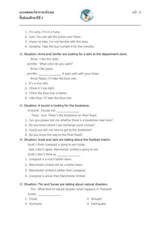 แบบทดสอบวิชาภาษาอังกฤษ หน้า 8
ชั้นมัธยมศึกษาปีที่ 3
___________________________________________________________________________
1. I’m sorry. I’m in a hurry.
2. Sure. You can ask the police over there.
3. I have no idea. I’m not familiar with this area.
4. Certainly. Take the bus number 6 for five minutes.
32. Situation: Anna and Jenifer are looking for a skirt at the department store.
Anna: I like this style.
Jennifer: What color do you want?
Anna: I like green.
Jennifer: _______________ It goes well with your shoes.
Anna: Really. I’ll take the blue one.
1. It’s a nice skirt.
2. I think it’s too tight.
3. I think the blue one is better.
4. I like blue. I’ll take the blue one.
33. Situation: A tourist is looking for the bookstore.
A tourist: Excuse me. _______________
Tracy: Sure. There’s the bookstore on River Road.
1. Can you please tell me whether there is a bookstore near here?
2. Do you know where I can exchange some money?
3. Could you tell me how to get to the bookstore?
4. Do you know the way to the River Road?
34. Situation: Scott and Jack are talking about the football match.
Scott: I think Liverpool is going to win today.
Jack: I don’t agree. Manchester United is going to win.
Scott: I don’t think so. _______________
1. Liverpool is a much better team.
2. Manchester United will be a better team.
3. Manchester United is better than Liverpool.
4. Liverpool is worse than Manchester United.
35. Situation: Tim and Sunee are talking about natural disasters.
Tim: What kind of natural disaster never happens in Thailand?
Sunee: _______________
1. Flood. 2. Drought.
3. Hurricane. 4. Earthquake.
 