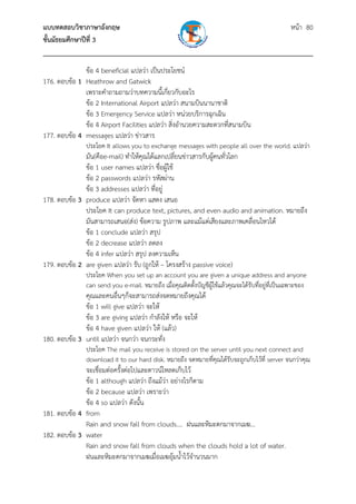 แบบทดสอบวิชาภาษาอังกฤษ หน้า 80
ชั้นมัธยมศึกษาปีที่ 3
___________________________________________________________________________
ข้อ 4 beneficial แปลว่า เป็นประโยชน์
176. ตอบข้อ 1 Heathrow and Gatwick
เพราะคําถามถามว่าบทความนี้เกี่ยวกับอะไร
ข้อ 2 International Airport แปลว่า สนามบินนานาชาติ
ข้อ 3 Emergency Service แปลว่า หน่วยบริการฉุกเฉิน
ข้อ 4 Airport Facilities แปลว่า สิ่งอํานวยความสะดวกที่สนามบิน
177. ตอบข้อ 4 messages แปลว่า ข่าวสาร
ประโยค It allows you to exchange messages with people all over the world. แปลว่า
มัน(คือe-mail) ทําให้คุณได้แลกเปลี่ยนข่าวสารกับผู้คนทั่วโลก
ข้อ 1 user names แปลว่า ชื่อผู้ใช้
ข้อ 2 passwords แปลว่า รหัสผ่าน
ข้อ 3 addresses แปลว่า ที่อยู่
178. ตอบข้อ 3 produce แปลว่า จัดหา แสดง เสนอ
ประโยค It can produce text, pictures, and even audio and animation. หมายถึง
มันสามารถเสนอ(ส่ง) ข้อความ รูปภาพ และแม้แต่เสียงและภาพเคลื่อนไหวได้
ข้อ 1 conclude แปลว่า สรุป
ข้อ 2 decrease แปลว่า ลดลง
ข้อ 4 infer แปลว่า สรุป ลงความเห็น
179. ตอบข้อ 2 are given แปลว่า รับ (ถูกให้ – โครงสร้าง passive voice)
ประโยค When you set up an account you are given a unique address and anyone
can send you e-mail. หมายถึง เมื่อคุณติดตั้งบัญชีผู้ใช้แล้วคุณจะได้รับที่อยู่ที่เป็นเฉพาะของ
คุณและคนอื่นๆก็จะสามารถส่งจดหมายถึงคุณได้
ข้อ 1 will give แปลว่า จะให้
ข้อ 3 are giving แปลว่า กําลังให้ หรือ จะให้
ข้อ 4 have given แปลว่า ให้ (แล้ว)
180. ตอบข้อ 3 until แปลว่า จนกว่า จนกระทั่ง
ประโยค The mail you receive is stored on the server until you next connect and
download it to our hard disk. หมายถึง จดหมายที่คุณได้รับจะถูกเก็บไว้ที่ server จนกว่าคุณ
จะเชื่อมต่อครั้งต่อไปและดาวน์โหลดเก็บไว้
ข้อ 1 although แปลว่า ถึงแม้ว่า อย่างไรก็ตาม
ข้อ 2 because แปลว่า เพราะว่า
ข้อ 4 so แปลว่า ดังนั้น
181. ตอบข้อ 4 from
Rain and snow fall from clouds…. ฝนและหิมะตกมาจากเมฆ...
182. ตอบข้อ 3 water
Rain and snow fall from clouds when the clouds hold a lot of water.
ฝนและหิมะตกมาจากเมฆเมื่อเมฆอุ้มน้ําไว้จํานวนมาก
 