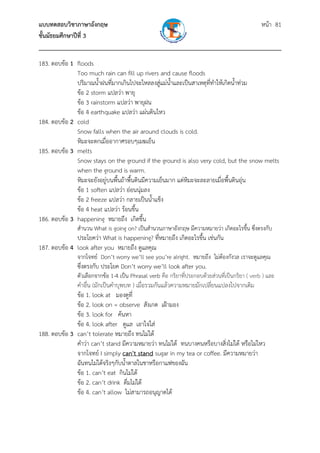 แบบทดสอบวิชาภาษาอังกฤษ หน้า 81
ชั้นมัธยมศึกษาปีที่ 3
___________________________________________________________________________
183. ตอบข้อ 1 floods
Too much rain can fill up rivers and cause floods
ปริมาณน้ําฝนที่มากเกินไปจะไหลลงสู่แม่น้ําและเป็นสาเหตุที่ทําให้เกิดน้ําท่วม
ข้อ 2 storm แปลว่า พายุ
ข้อ 3 rainstorm แปลว่า พายุฝน
ข้อ 4 earthquake แปลว่า แผ่นดินไหว
184. ตอบข้อ 2 cold
Snow falls when the air around clouds is cold.
หิมะจะตกเมื่ออากาศรอบๆเมฆเย็น
185. ตอบข้อ 3 melts
Snow stays on the ground if the ground is also very cold, but the snow melts
when the ground is warm.
หิมะจะยังอยู่บนพื้นถ้าพื้นดินมีความเย็นมาก แต่หิมะจะละลายเมื่อพื้นดินอุ่น
ข้อ 1 soften แปลว่า อ่อนนุ่มลง
ข้อ 2 freeze แปลว่า กลายเป็นน้ําแข็ง
ข้อ 4 heat แปลว่า ร้อนขึ้น
186. ตอบข้อ 3 happening หมายถึง เกิดขึ้น
สํานวน What is going on? เป็นสํานวนภาษาอังกฤษ มีความหมายว่า เกิดอะไรขึ้น ซึ่งตรงกับ
ประโยคว่า What is happening? ที่หมายถึง เกิดอะไรขึ้น เช่นกัน
187. ตอบข้อ 4 look after you หมายถึง ดูแลคุณ
จากโจทย์ Don’t worry we’ll see you’re alright. หมายถึง ไม่ต้องกังวล เราจะดูแลคุณ
ซึ่งตรงกับ ประโยค Don’t worry we’ll look after you.
ตัวเลือกจากข้อ 1-4 เป็น Phrasal verb คือ กริยาที่ประกอบด้วยส่วนที่เป็นกริยา ( verb ) และ
คําอื่น (มักเป็นคําบุพบท ) เมื่อรวมกันแล้วความหมายมักเปลี่ยนแปลงไปจากเดิม
ข้อ 1. look at มองดูที่
ข้อ 2. look on = observe สังเกต เฝ้ามอง
ข้อ 3. look for ค้นหา
ข้อ 4. look after ดูแล เอาใจใส่
188. ตอบข้อ 3 can’t tolerate หมายถึง ทนไม่ได้
คําว่า can’t stand มีความหมายว่า ทนไม่ได้ ทนบางคนหรือบางสิ่งไม่ได้ หรือไม่ไหว
จากโจทย์ I simply can't stand sugar in my tea or coffee. มีความหมายว่า
ฉันทนไม่ได้จริงๆกับน้ําตาลในชาหรือกาแฟของฉัน
ข้อ 1. can’t eat กินไม่ได้
ข้อ 2. can’t drink ดื่มไม่ได้
ข้อ 4. can’t allow ไม่สามารถอนุญาตได้
 