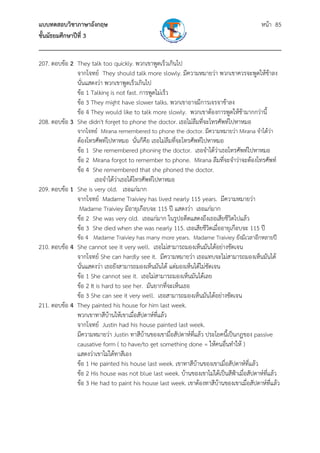 แบบทดสอบวิชาภาษาอังกฤษ หน้า 85
ชั้นมัธยมศึกษาปีที่ 3
___________________________________________________________________________
207. ตอบข้อ 2 They talk too quickly. พวกเขาพูดเร็วเกินไป
จากโจทย์ They should talk more slowly. มีความหมายว่า พวกเขาควรจะพูดให้ช้าลง
นั่นแสดงว่า พวกเขาพูดเร็วเกินไป
ข้อ 1 Talking is not fast. การพูดไม่เร็ว
ข้อ 3 They might have slower talks. พวกเขาอาจมีการเจรจาช้าลง
ข้อ 4 They would like to talk more slowly. พวกเขาต้องการพูดให้ช้ามากกว่านี้
208. ตอบข้อ 3 She didn't forget to phone the doctor. เธอไม่ลืมที่จะโทรศัพท์ไปหาหมอ
จากโจทย์ Mirana remembered to phone the doctor. มีความหมายว่า Mirana จําได้ว่า
ต้องโทรศัพท์ไปหาหมอ นั่นก็คือ เธอไม่ลืมที่จะโทรศัพท์ไปหาหมอ
ข้อ 1 She remembered phoning the doctor. เธอจําได้ว่าเธอโทรศัพท์ไปหาหมอ
ข้อ 2 Mirana forgot to remember to phone. Mirana ลืมที่จะจําว่าจะต้องโทรศัพท์
ข้อ 4 She remembered that she phoned the doctor.
เธอจําได้ว่าเธอได้โทรศัพท์ไปหาหมอ
209. ตอบข้อ 1 She is very old. เธอแก่มาก
จากโจทย์ Madame Traiviey has lived nearly 115 years. มีความหมายว่า
Madame Traiviey มีอายุเกือบจะ 115 ปี แสดงว่า เธอแก่มาก
ข้อ 2 She was very old. เธอแก่มาก ในรูปอดีตแสดงถึงเธอเสียชีวิตไปแล้ว
ข้อ 3 She died when she was nearly 115. เธอเสียชีวิตเมื่ออายุเกือบจะ 115 ปี
ข้อ 4 Madame Traiviey has many more years. Madame Traiviey ยังมีเวลาอีกหลายปี
210. ตอบข้อ 4 She cannot see it very well. เธอไม่สามารถมองเห็นมันได้อย่างชัดเจน
จากโจทย์ She can hardly see it. มีความหมายว่า เธอแทบจะไม่สามารถมองเห็นมันได้
นั่นแสดงว่า เธอยังสามารถมองเห็นมันได้ แต่มองเห็นได้ไม่ชัดเจน
ข้อ 1 She cannot see it. เธอไม่สามารถมองเห็นมันได้เลย
ข้อ 2 It is hard to see her. มันยากที่จะเห็นเธอ
ข้อ 3 She can see it very well. เธอสามารถมองเห็นมันได้อย่างชัดเจน
211. ตอบข้อ 4 They painted his house for him last week.
พวกเขาทาสีบ้านให้เขาเมื่อสัปดาห์ที่แล้ว
จากโจทย์ Justin had his house painted last week.
มีความหมายว่า Justin ทาสีบ้านของเขามื่อสัปดาห์ที่แล้ว ประโยคนี้เป็นกฎของ passive
causative form ( to have/to get something done = ให้คนอื่นทําให้ )
แสดงว่าเขาไม่ได้ทาสีเอง
ข้อ 1 He painted his house last week. เขาทาสีบ้านของเขาเมื่อสัปดาห์ที่แล้ว
ข้อ 2 His house was not blue last week. บ้านของเขาไม่ได้เป็นสีฟ้าเมื่อสัปดาห์ที่แล้ว
ข้อ 3 He had to paint his house last week. เขาต้องทาสีบ้านของเขาเมื่อสัปดาห์ที่แล้ว
 