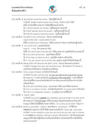 แบบทดสอบวิชาภาษาอังกฤษ หน้า 86
ชั้นมัธยมศึกษาปีที่ 3
___________________________________________________________________________
212. ตอบข้อ 2 No teachers know the answer. ไม่มีครูที่รู้คําตอบนี้
จากโจทย์ Neither teacher knows the answer. Neither แปลว่า ไม่มี
ดังนั้น ประโยคนี้มีความหมายว่า ไม่มีครูที่รู้คําตอบนี้ เช่นกัน
ข้อ 1 All the teacher can answer. ครูทั้งหมดสามารถตอบได้
ข้อ 3 Both teachers know the answer. ครูทั้งสองคนรู้คําตอบนี้
ข้อ 4 All the teachers know the answer. ครูทั้งหมดรู้คําตอบนี้
213. ตอบข้อ 3 I'd prefer to be a millionaire. ฉันอยากจะเป็นเศรษฐี
would rather (do) = would prefer (to do)
ดังนั้น I'd rather be a millionaire. จึงมีความหมายว่า ฉันอยากจะเป็นเศรษฐี เช่นกัน
214. ตอบข้อ 1 You mustn't do it. คุณต้องไม่ทํามัน
have to = must มีความหมายว่า ต้อง
ดังนั้น You don't have to do this test. จึงมีความหมายว่า คุณต้องไม่ทําแบบทดสอบนี้
ข้อ 2 You can't do this test. คุณทําข้อสอบนี้ไม่ได้
ข้อ 3 You have no desire to do it. คุณไม่มีความต้องการที่จะทํามัน
ข้อ 4 You can choose not to do this test. คุณสามารถเลือกที่จะไม่ทําข้อสอบนี้
215. ตอบข้อ 4 Mandy didn't win because she didn't come. Mandy ไม่ชนะเพราะเธอไม่มา
จากโจทย์ If Mandy had come, she would have won. มีความหมายว่า ถ้า Mandy มา
เธอก็จะชนะ ดังนั้นแสดงว่า ถ้าเธอไม่มาเธอก็ไม่ชนะ
216. ตอบข้อ 1 He has nearly finished. เขาใกล้จะทําสําเร็จแล้ว
จากโจทย์ The job is almost over. He sees the light at the end of the tunnel.
มีความหมายว่า “งานเกือบจะเสร็จแล้ว เขาเห็นแสงสว่างที่ปลายอุโมงค์แล้ว” ประโยคที่ขีดเส้น
เป็นประโยคที่สื่อความหมายโดยนัยเหมือนกับว่าเขาเห็นทางออกแล้วนั่นก็คือเขาทํางานใกล้จะ
เสร็จแล้วนั่นเอง
ข้อ 2 He won something easily. เขาเอาชนะบางสิ่งบางอย่างได้อย่างง่ายดาย
ข้อ 3 He is no longer in trouble. เขาไม่เดือดร้อนอีกต่อไป (no longer แปลว่า ไม่อีกต่อไป)
ข้อ 4 He is in a desperate situation. เขาอยู่ในสถานการณ์ที่สิ้นหวัง
217. ตอบข้อ 1 reduce ลดลง
จากโจทย์ If you don't control your spending, you'll be broke in no time at all!
มีความหมายว่า ถ้าคุณไม่ควบคุมการใช้จ่ายของคุณ เงินคุณก็จะหมดในเวลาอันรวดเร็ว
ควบคุมการใช้จ่ายในที่นี้สื่อถึงการลดการใช้จ่าย (in no time at all แปลว่า “เร็วมาก”)
218. ตอบข้อ 2 block or slow down (block = หยุด ขัดขวาง , slow down = ทําให้ช้าลง)
inhibit มีความหมายว่า ยับยั้ง ซึ่งมีความหมายเช่นเดียวกับ block และ slow down
จากโจทย์ Put this medicine on your arm and rub it into your skin until it's invisible.
It will inhibit the infection's attempt to spread. มีความหมายว่า ใส่ยานี้บนแขนของคุณ
และถูนวดให้ยาซึมเข้าสู่ผิหนังจนกระทั่งมองไม่เห็นตัวยา มันจะช่วยยับยั้งการติดเชื้อที่จะ
แพร่กระจายออกไป
 