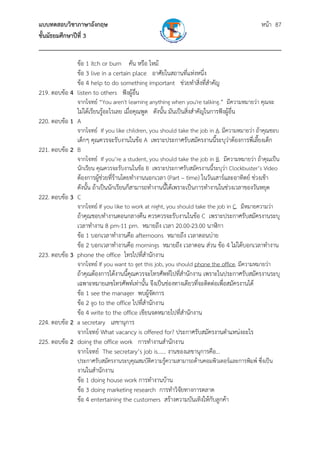 แบบทดสอบวิชาภาษาอังกฤษ หน้า 87
ชั้นมัธยมศึกษาปีที่ 3
___________________________________________________________________________
ข้อ 1 itch or burn คัน หรือ ไหม้
ข้อ 3 live in a certain place อาศัยในสถานที่แห่งหนึ่ง
ข้อ 4 help to do something important ช่วยทําสิ่งที่สําคัญ
219. ตอบข้อ 4 listen to others ฟังผู้อื่น
จากโจทย์ “You aren't learning anything when you're talking.” มีความหมายว่า คุณจะ
ไม่ได้เรียนรู้อะไรเลย เมื่อคุณพูด ดังนั้น มันเป็นสิ่งสําคัญในการฟังผู้อื่น
220. ตอบข้อ 1 A
จากโจทย์ If you like children, you should take the job in A. มีความหมายว่า ถ้าคุณชอบ
เด็กๆ คุณควรจะรับงานในข้อ A เพราะประกาศรับสมัครงานนี้ระบุว่าต้องการพี่เลี้ยงเด็ก
221. ตอบข้อ 2 B
จากโจทย์ If you’re a student, you should take the job in B. มีความหมายว่า ถ้าคุณเป็น
นักเรียน คุณควรจะรับงานในข้อ B เพราะประกาศรับสมัครงานนี้ระบุว่า Clockbuster’s Video
ต้องการผู้ช่วยที่ร้านโดยทํางานนอกเวลา (Part – time) ในวันเสาร์และอาทิตย์ ช่วงเช้า
ดังนั้น ถ้าเป็นนักเรียนก็สามารถทํางานนี้ได้เพราะเป็นการทํางานในช่วงเวลาของวันหยุด
222. ตอบข้อ 3 C
จากโจทย์ If you like to work at night, you should take the job in C. มีหมายความว่า
ถ้าคุณชอบทํางานตอนกลางคืน ควรควรจะรับงานในข้อ C เพราะประกาศรับสมัครงานระบุ
เวลาทํางาน 8 pm-11 pm. หมายถึง เวลา 20.00-23.00 นาฬิกา
ข้อ 1 บอกเวลาทํางานคือ afternoons หมายถึง เวลาตอนบ่าย
ข้อ 2 บอกเวลาทํางานคือ mornings หมายถึง เวลาตอน ส่วน ข้อ 4 ไม่ได้บอกเวลาทํางาน
223. ตอบข้อ 3 phone the office โทรไปที่สํานักงาน
จากโจทย์ If you want to get this job, you should phone the office. มีความหมายว่า
ถ้าคุณต้องการได้งานนี้คุณควรจะโทรศัพท์ไปที่สํานักงาน เพราะในประกาศรับสมัครงานระบุ
เฉพาะหมายเลขโทรศัพท์เท่านั้น จึงเป็นช่องทางเดียวที่จะติดต่อเพื่อสมัครงานได้
ข้อ 1 see the manager พบผู้จัดการ
ข้อ 2 go to the office ไปที่สํานักงาน
ข้อ 4 write to the office เขียนจดหมายไปที่สํานักงาน
224. ตอบข้อ 2 a secretary เลขานุการ
จากโจทย์ What vacancy is offered for? ประกาศรับสมัครงานตําแหน่งอะไร
225. ตอบข้อ 2 doing the office work การทํางานสํานักงาน
จากโจทย์ The secretary’s job is…… งานของเลขานุการคือ...
ประกาศรับสมัครงานระบุคุณสมบัติความรู้ความสามารถด้านคอมพิวเตอร์และการพิมพ์ ซึ่งเป็น
งานในสํานักงาน
ข้อ 1 doing house work การทํางานบ้าน
ข้อ 3 doing marketing research การทําวิจัยทางการตลาด
ข้อ 4 entertaining the customers สร้างความบันเทิงให้กับลูกค้า
 