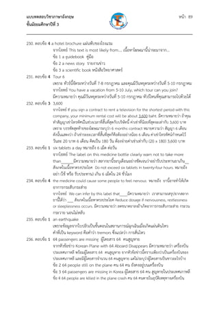 แบบทดสอบวิชาภาษาอังกฤษ หน้า 89
ชั้นมัธยมศึกษาปีที่ 3
___________________________________________________________________________
230. ตอบข้อ 4 a hotel brochure แผ่นพับของโรงแรม
จากโจทย์ This text is most likely from.... เนื้อหาโฆษณานี้น่าจะมาจาก...
ข้อ 1 a guidebook คู่มือ
ข้อ 2 a news story รายงานข่าว
ข้อ 3 a scientific book หนังสือวิทยาศาสตร์
231. ตอบข้อ 4 Tour 6
เพราะ ทัวร์นี้จัดระหว่างวันที่ 7-8 กรกฎาคม และคุณมีวันหยุดระหว่างวันที่ 5-10 กรกฎาคม
จากโจทย์ You have a vacation from 5-10 July, which tour can you join?
มีความหมายว่า คุณมีวันหยุดระหว่างวันที่ 5-10 กรกฎาคม ทัวร์ไหนที่คุณสามารถไปด้วยได้
232. ตอบข้อ 3 3,600
จากโจทย์ If you sign a contract to rent a television for the shortest period with this
company, your minimum rental cost will be about 3,600 baht. มีความหมายว่า ถ้าคุณ
ทําสัญญาเช่าโทรทัศน์ในช่วงเวลาที่สั้นที่สุดกับบริษัทนี้ ค่าเช่าที่น้อยที่สุดจะเท่ากับ 3,600 บาท
เพราะ บรรทัดสุดท้ายของโฆษณาระบุว่า 6 months contract หมายความว่า สัญญา 6 เดือน
ดังนั้นแสดงว่า ถ้าเช่าระยะเวลาที่สั้นที่สุดก็คือต้องอย่างน้อย 6 เดือน ค่าเช่าโทรทัศน์กําหนดไว้
วันละ 20 บาท 6 เดือน คิดเป็น 180 วัน ต้องจ่ายค่าเช่าเท่ากับ (20 x 180) 3,600 บาท
233. ตอบข้อ 1 six tablets a day หมายถึง 6 เม็ด ต่อวัน
จากโจทย์ The label on this medicine bottle clearly warn not to take more
than______มีความหมายว่า สลากยานี้ระบุเตือนอย่างชัดเจนว่าอย่ารับประทานยาเกิน__
สังเกตในเนื้อหาตรงประโยค Do not exceed six tablets in twenty-four hours. หมายถึง
อย่า (ใช้ หรือ รับประทาน) เกิน 6 เม็ดใน 24 ชั่วโมง
234. ตอบข้อ 4 the medicine could cause some people to feel nervous หมายถึง ยานี้อาจทําให้เกิด
อาการกระสับกระส่าย
จากโจทย์ We can infer by this label that____มีความหมายว่า เราสามารถสรุปจากสลาก
ยานี้ได้ว่า ___ สังเกตในเนื้อหาตรงประโยค Reduce dosage if nervousness, restlessness
or sleeplessness occurs. มีความหมายว่า ลดขนาดยาลงถ้าเกิดอาการกระสับกระส่าย กระวน
กระวาย นอนไม่หลับ
235. ตอบข้อ 1 an earthquake
เพราะข้อมูลจากใบปลิวเป็นขั้นตอนในสถานการณ์ฉุกเฉินเมื่อเกิดแผ่นดินไหว
คําที่เป็น keyword คือคําว่า tremors ซึ่งแปลว่า การสั่นไหว
236. ตอบข้อ 1 64 passengers are missing ผู้โดยสาร 64 คนสูญหาย
จากหัวข้อข่าว Korean Plane with 64 Aboard Disappears มีความหมายว่า เครื่องบิน
ประเทศเกาหลี พร้อมผู้โดยสาร 64 คนสูญหาย จากหัวข้อข่าวนี้ทราบเพียงว่าเป็นเครื่องบินของ
ประเทศเกาหลี และมีผู้โดยสารจํานวน 64 คนสูญหาย แต่ไม่ระบุว่าผู้โดยสารเป็นชาวอะไรบ้าง
ข้อ 2 64 people still on the plane คน 64 คน ยังคงอยู่บนเครื่องบิน
ข้อ 3 64 passengers are missing in Korea ผู้โดยสาร 64 คน สูญหายในประเทศเกาหลี
ข้อ 4 64 people are killed in the plane crash คน 64 คนตายในอุบัติเหตุทางเครื่องบิน
 