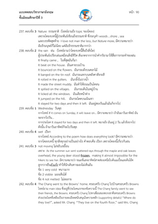 แบบทดสอบวิชาภาษาอังกฤษ หน้า 90
ชั้นมัธยมศึกษาปีที่ 3
___________________________________________________________________________
237. ตอบข้อ 3 Nature ธรรมชาติ (โจทย์ถามถึง topic ของโคลง)
เพราะโคลงบทนี้ผู้ประพันธ์เขียนถึงธรรมชาติ ซึ่งระบุคํา woods , shore , sea
และบรรทัดสุดท้าย I love not man the less, but Nature more, มีความหมายว่า
ฉันรักมนุษย์ก็ไม่น้อย แต่ฉันรักธรรมชาติมากกว่า
238. ตอบข้อ 2 the rain ฝน (โจทย์ถามว่าโคลงบทนี้สื่อถึงสิ่งใด)
ผู้ประพันธ์เปรียบฝนเหมือนสิ่งมีชีวิต สังเกตจากการนําคํากริยามาใช้สื่อการกระทําของฝน
It finally came , ในที่สุดมันก็มา
It beat on the house. มันเคาะบนบ้าน
It bounced on the flowers. มันกระเด้งบนดอกไม้
It banged on the tin roof. มันกระแทกบนหลังคาสังกะสี
It rolled in the gutters. มันกลิ้งในรางน้ํา
It made the street muddy. มันทําให้ถนนเป็นโคลน
It spilled on the villages. มันกระเด็นในหมู่บ้าน
It licked all the windows. มันเลียหน้าต่าง
It jumped on the hill. มันกระโดดบนเนินเขา
It stayed for two days and then it left. มันอยู่สองวันแล้วมันก็จากไป
239. ตอบข้อ 1 Wednesday วันพุธ
จากโจทย์ If it comes on Sunday, it will leave on... มีความหมายว่า ถ้ามันมาวันอาทิตย์ มัน
จะจากไปวัน...
จากประโยค It stayed for two days and then it left. หมายถึง มันอยู่ 2 วัน แล้วจึงจากไป
ดังนั้น ถ้ามาวันอาทิตย์ก็จะไปวันพุธ
240. ตอบข้อ 4 wet เปียก
จากโจทย์ According to the poem how does everything look? มีความหมายว่า
จากโคลงบทนี้ ทุกสิ่งทุกอย่างเป็นอย่างไร คําตอบคือ เปียก เพราะโคลงนี้เกี่ยวกับฝน
241. ตอบข้อ 3 not moving ไม่ขยับเขยื้อน
เพราะ As the summer sun sent scattered rays through the maple and oak leaves 
  overhead, the young deer stood frozen, making it almost impossible for the
hikers to see her. มีความหมายว่า ขณะที่แสงอาทิตย์สาดส่องเหนือใบต้นเมเปิ้ลและต้นโอ๊ค
ลูกกวางยืนตัวแข็ง ทําให้นักเดินทางมองไม่เห็นมัน
ข้อ 1 very cold หนาวมาก
ข้อ 2 visible มองเห็นได้
ข้อ 4 not melted ไม่ละลาย
242. ตอบข้อ 4 The Chang went to the Browns’ home. ครอบครัว Chang ไปบ้านครอบครัว Browns
โจทย์ถาม main idea ซึ่งอยู่ที่ประโยคแรกของข้อความนี้ The Chang family went to see
their friends, the Browns. ครอบครัว Chang ไปหาเพื่อนของพวกเขาคือครอบครัว Browns
ส่วนประโยคที่เหลือเป็นรายละเอียดสนับสนุนใจความหลัก (supporting details) “Where do
they live?”, asked Mr. Chang. “They live on the fourth floor,” said Mrs. Chang.
 