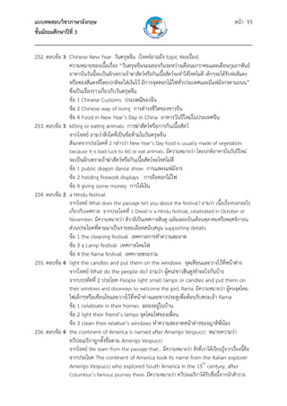 แบบทดสอบวิชาภาษาอังกฤษ หน้า 93
ชั้นมัธยมศึกษาปีที่ 3
___________________________________________________________________________
252. ตอบข้อ 3 Chinese New Year วันตรุษจีน (โจทย์ถามถึง topic ของเรื่อง)
ความหมายของเนื้อเรื่อง “วันตรุษจีนจะฉลองกันระหว่างเดือนมกราคมและเดือนกุมภาพันธ์
อาหารในวันนี้จะเป็นผักเพราะถ้าฆ่าสัตว์หรือกินเนื้อสัตว์จะทําให้โชคไม่ดี เด็กๆจะได้รับห่อสีแดง
หรือซองสีแดงที่โดยปกติจะใส่เงินไว้ มีการจุดดอกไม้ไฟทั่วประเทศและมีแห่มังกรตามถนน”
ซึ่งเป็นเรื่องราวเกี่ยวกับวันตรุษจีน
ข้อ 1 Chinese Customs ประเพณีของจีน
ข้อ 2 Chinese way of living การดํารงชีวิตของชาวจีน
ข้อ 4 Food in New Year’s Day in China อาหารวันปีใหม่ในประเทศจีน
253. ตอบข้อ 3 killing or eating animals การฆ่าสัตว์หรือการกินเนื้อสัตว์
จากโจทย์ ถามว่าสิ่งใดที่เป็นข้อห้ามในวันตรุษจีน
สังเกตจากประโยคที่ 2 กล่าวว่า New Year’s Day food is usually made of vegetables
because it is bad luck to kill or eat animals. มีความหมายว่า โดยปกติอาหารในวันปีใหม่
จะเป็นผักเพราะถ้าฆ่าสัตว์หรือกินเนื้อสัตว์จะโชคไม่ดี
ข้อ 1 public dragon dance show การแสดงแห่มังกร
ข้อ 2 holding firework displays การถือดอกไม้ไฟ
ข้อ 4 giving some money การให้เงิน
254. ตอบข้อ 2 a Hindu festival
จากโจทย์ What does the passage tell you about the festival? ถามว่า เนื้อเรื่องบอกอะไร
เกี่ยวกับเทศกาล จากประโยคที่ 1 Diwali is a Hindu festival, celebrated in October or
November. มีความหมายว่า ดิวาลีเป็นเทศกาลฮินดู เฉลิมฉลองในเดือนตุลาคมหรือพฤศจิกายน
ส่วนประโยคที่ตามมาเป็นรายละเอียดสนับสนุน supporting details
ข้อ 1 the cleaning festival เทศกาลการทําความสะอาด
ข้อ 3 a Lamp festival เทศกาลโคมไฟ
ข้อ 4 the Rama festival เทศกาลพระราม
255. ตอบข้อ 4 light the candles and put them on the windows จุดเทียนและวางไว้ที่หน้าต่าง
จากโจทย์ What do the people do? ถามว่า ผู้คน(ชาวฮินดู)ทําอะไรกันบ้าง
จากบรรทัดที่ 2 ประโยค People light small lamps or candles and put them on
their windows and doorways to welcome the god, Rama. มีความหมายว่า ผู้คนจุดโคม
ไฟเล็กๆหรือเทียนไขและวางไว้ที่หน้าต่างและทางประตูเพื่อต้อนรับพระเจ้า Rama
ข้อ 1 celebrate in their homes ฉลองอยู่ในบ้าน
ข้อ 2 light their friend’s lamps จุดโคมไฟของเพื่อน
ข้อ 3 clean their relative’s windows ทําความสะอาดหน้าต่างของญาติพี่น้อง
256. ตอบข้อ 4 the continent of America is named after Amerigo Vespucci หมายความว่า
ทวีปอเมริกาถูกตั้งชื่อตาม Amerigo Vespucci
จากโจทย์ We learn from the passage that… มีความหมายว่า สิ่งที่เราได้เรียนรู้จากเรื่องนี้คือ
จากประโยค The continent of America took its name from the Italian explorer
Amerigo Vespucci who explored South America in the 15th
century, after
Columbus’s famous journey there. มีความหมายว่า ทวีปอเมริกาได้รับชื่อนี้จากนักสํารวจ
 