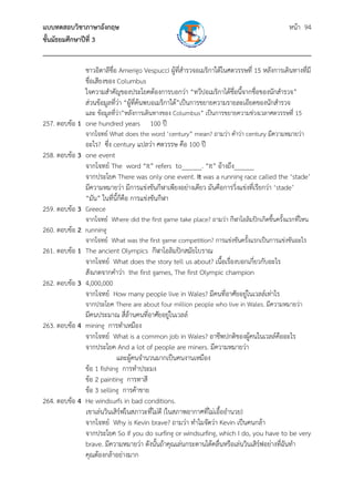 แบบทดสอบวิชาภาษาอังกฤษ หน้า 94
ชั้นมัธยมศึกษาปีที่ 3
___________________________________________________________________________
ชาวอิตาลีชื่อ Amerigo Vespucci ผู้ที่สํารวจอเมริกาใต้ในศตวรรษที่ 15 หลังการเดินทางที่มี
ชื่อเสียงของ Columbus
ใจความสําคัญของประโยคต้องการบอกว่า “ทวีปอเมริกาได้ชื่อนี้จากชื่อของนักสํารวจ”
ส่วนข้อมูลที่ว่า “ผู้ที่ค้นพบอเมริกาใต้”เป็นการขยายความรายละเอียดของนักสํารวจ
และ ข้อมูลที่ว่า”หลังการเดินทางของ Columbus” เป็นการขยายความช่วงเวลาศตวรรษที่ 15
257. ตอบข้อ 1 one hundred years 100 ปี
จากโจทย์ What does the word ‘century” mean? ถามว่า คําว่า century มีความหมายว่า
อะไร? ซึ่ง century แปลว่า ศตวรรษ คือ 100 ปี
258. ตอบข้อ 3 one event
จากโจทย์ The word “It” refers to______. “It” อ้างถึง______
จากประโยค There was only one event. It was a running race called the ‘stade’
มีความหมายว่า มีการแข่งขันกีฬาเพียงอย่างเดียว มันคือการวิ่งแข่งที่เรียกว่า ‘stade’
“มัน” ในที่นี้ก็คือ การแข่งขันกีฬา
259. ตอบข้อ 3 Greece
จากโจทย์ Where did the first game take place? ถามว่า กีฬาโอลิมปิกเกิดขึ้นครั้งแรกที่ไหน
260. ตอบข้อ 2 running
จากโจทย์ What was the first game competition? การแข่งขันครั้งแรกเป็นการแข่งขันอะไร
261. ตอบข้อ 1 The ancient Olympics กีฬาโอลิมปิกสมัยโบราณ
จากโจทย์ What does the story tell us about? เนื้อเรื่องบอกเกี่ยวกับอะไร
สังเกตจากคําว่า the first games, The first Olympic champion
262. ตอบข้อ 3 4,000,000
จากโจทย์ How many people live in Wales? มีคนที่อาศัยอยู่ในเวลล์เท่าไร
จากประโยค There are about four million people who live in Wales. มีความหมายว่า
มีคนประมาณ สี่ล้านคนที่อาศัยอยู่ในเวลล์
263. ตอบข้อ 4 mining การทําเหมือง
จากโจทย์ What is a common job in Wales? อาชีพปกติของผู้คนในเวลล์คืออะไร
จากประโยค And a lot of people are miners. มีความหมายว่า
และผู้คนจํานวนมากเป็นคนงานเหมือง
ข้อ 1 fishing การทําประมง
ข้อ 2 painting การทาสี
ข้อ 3 selling การค้าขาย
264. ตอบข้อ 4 He windsurfs in bad conditions.
เขาเล่นวินเสิร์ฟในสภาวะที่ไม่ดี (ในสภาพอากาศที่ไม่เอื้ออํานวย)
จากโจทย์ Why is Kevin brave? ถามว่า ทําไมจัดว่า Kevin เป็นคนกล้า
จากประโยค So if you do surfing or windsurfing, which I do, you have to be very
brave. มีความหมายว่า ดังนั้นถ้าคุณเล่นกระดานโต้คลื่นหรือเล่นวินเสิร์ฟอย่างที่ฉันทํา
คุณต้องกล้าอย่างมาก
 