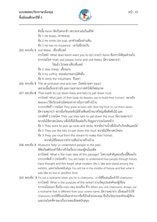แบบทดสอบวิชาภาษาอังกฤษ หน้า 95
ชั้นมัธยมศึกษาปีที่ 3
___________________________________________________________________________
ดังนั้น Kevin จัดเป็นคนกล้า เพราะเขาเล่นวินเสิร์ฟ
ข้อ 1 He boxes. เขาชกมวย
ข้อ 2 He mines for coal. เขาทําเหมืองถ่านหิน
ข้อ 3 He has no insurance. เขาไม่มีประกัน
265. ตอบข้อ 1 visit Wales เที่ยวที่เวลล์
จากโจทย์ What does Kevin want you to do? ถามว่า Kevin ต้องการให้คุณทําอะไร
จากประโยค Yeah, but please come and visit Wales. มีความหมายว่า
ใช่แล้ว โปรดมาเที่ยวที่เวลล์
ข้อ 2 raise sheep เลี้ยงแกะ
ข้อ 3 try surfing ลองเล่นกระดานโต้คลื่น
ข้อ 4 climb the mountains ปีนเขา
266. ตอบข้อ 3 The air pollution and acid rain (โจทย์ถามหา topic)
เพราะเนื้อเรื่องกล่าวถึง มลภาวะทางอากาศทําให้เกิดฝนกรด
267. ตอบข้อ 4 Their teeth to cut down trees and tails to pat down mud.
จากโจทย์ What parts of their body do Beavers use to build their homes? หมายถึง
Beavers ใช้อวัยวะส่วนใดของร่างกายในการสร้างบ้าน
จากบรรทัดที่ 1 ประโยค They gnaw at trees with their big front to cut them down.
มีความหมายว่า พวกมันกัดแทะต้นไม้ด้วยฟันหน้าขนาดใหญ่เพื่อตัดต้นไม้ และ
บรรทัดที่ 3 ประโยค They use their tails to pat down the mud. มีความหมายว่า
พวกมันใช้หางตบโคลน (เพื่อให้ไม้เชื่อมต่อกัน-ข้อมูลจากประโยคหน้า)
ข้อ 1 They swim to pick up rocks and sticks. พวกมันว่ายน้ําเพื่อไปเก็บก้อนหินและไม้
ข้อ 2 They use the tails to pat down the mud. พวกมันใช้หางตบโคลน
ข้อ 3 They use mud from the stream to make their homes.
พวกมันใช้โคลนจากลําธารเพื่อนํามาสร้างบ้าน
268. ตอบข้อ 3 Museums help us understand people in the past.
พิพิธภัณฑ์ช่วยทําให้เราเข้าใจเรื่องราวของผู้คนในอดีต
จากโจทย์ What is the main idea of this passage? ใจความสําคัญของเรื่องนี้คืออะไร
จากบรรทัดที่ 3 ประโยคที่ว่า You will begin to understand how people through history
have thought and felt forget what modern life is like and stand among the
exhibits. และประโยคสนับสนุน You will be in the middle of history and feel what it
was like to live in another time.
269. ตอบข้อ 3 To use a nickname when you’re in chatrooms. การใช้ชื่อเล่นเมื่อเข้าใช้ chatrooms
จากโจทย์ What is the purpose of the writer? ถามวัตถุประสงค์ของผู้เขียน
จากประโยคแรก ซึ่งเป็น main idea ของเรื่อง ที่ว่า When you visit chatrooms, always use
a nickname that is different from your screen name. มีความหมายว่า เมื่อคุณเข้าไปใช้
chatrooms ควรใช้ชื่อเล่นที่แตกต่างจากชื่อที่เป็นตัวตนของคุณ ซึ่งเป็นวัตถุประสงค์ของผู้เขียน
และประโยคที่ตามมาเป็นรายละเอียดสนับสนุน
 
