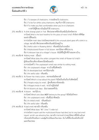 แบบทดสอบวิชาภาษาอังกฤษ หน้า 96
ชั้นมัธยมศึกษาปีที่ 3
___________________________________________________________________________
ข้อ 1 To beware of chatrooms. การระมัดระวัง chatrooms
ข้อ 2 To be fun while using chatrooms. สนุกกับการใช้ chatrooms
ข้อ 4 To make you feel comfortable when you’re in chatroom.
การทําให้รู้สึกสบายใจเมื่อเข้าใช้ chatrooms
270. ตอบข้อ 1 A stink strange plant in Trat พืชประหลาดที่ส่งกลิ่นเหม็นในจังหวัดตราด
จากโจทย์ What is the best headline for this piece of news? ถามว่า หัวข้อข่าวที่ดีที่สุด
ของข่าวนี้คืออะไร
จากประโยค main idea (ประโยคแรกของข่าว) An unusual plant gave off a stink in a
village. หมายถึง พืชประหลาดที่ส่งกลิ่นเหม็นในหมู่บ้าน
ข้อ 2 Awful odor in Mueang district กลิ่นเหม็นในอําเภอเมือง
ข้อ 3 Multicolored flower in full bloom ดอกไม้หลากสีที่เบ่งบาน
ข้อ 4 Unknown tree at a villager’s house ต้นไม้ที่ไม่รู้จักที่บ้านของชาวบ้าน
271. ตอบข้อ 4 Rotting meat เนื้อเน่า
จากโจทย์ What does the writer compare the smell of flower to? ถามว่า
ผู้เขียนเปรียบเทียบกลิ่นดอกไม้เหมือนอะไร
จากประโยคที่ 3 The unpleasant smell was similar to rotting meat.
ข้อ 1 An unpleasant villager ชาวบ้านที่ไม่พึงพอใจ
ข้อ 2 A developed bud ดอกไม้แรกแย้ม
ข้อ 3 An awful odor กลิ่นเหม็น
272. ตอบข้อ 1 Its flower has many colors. ดอกของมันมีหลายสี
จากโจทย์ Which is true about this plant? ข้อใดเป็นจริงเกี่ยวกับพืชชนิดนี้
ข้อ 2 People enjoy its smell. ผู้คนชื่นชอบกลิ่นของมัน
ข้อ 3 Villagers know it well. ชาวบ้านรู้จักมันดี
ข้อ 4 It blooms all days. มันบานตลอดทั้งวัน
273. ตอบข้อ 4 A bloom ดอกไม้บาน
จากโจทย์ Which one does NOT belong to the group? ข้อใดไม่เข้าพวก
ข้อ 1 An unpleasant smell กลิ่นที่ไม่น่าพึงพอใจ
ข้อ 2 A rotted smell กลิ่นเหม็นเน่า
ข้อ 3 An awful odor กลิ่นเหม็น
274. ตอบข้อ 2 A bad smell หมายถึง กลิ่นเหม็น
จากโจทย์ What does “it” ( line 7 ) refer to?
จากประโยค A report said the multicolored flower had died, but its very bad smell
stayed and it was attracting flies. หมายถึง รายงานกล่าวว่าดอกไม้หลากสีนี้เหี่ยวแล้วแต่
กลิ่นของมันก็ยังเหม็นมาก และมันก็ชวนให้แมลงวันมาตอม มัน ในที่นี้คือกลิ่นเหม็นที่ชวนให้
แมลงวันมาตอม
 