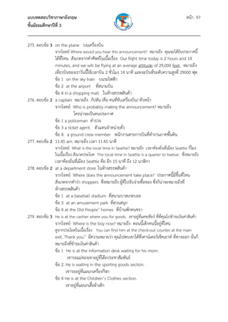 แบบทดสอบวิชาภาษาอังกฤษ หน้า 97
ชั้นมัธยมศึกษาปีที่ 3
___________________________________________________________________________
275. ตอบข้อ 3 on the plane บนเครื่องบิน
จากโจทย์ Where would you hear this announcement? หมายถึง คุณจะได้ยินประกาศนี้
ได้ที่ไหน สังเกตจากคําศัพท์ในเนื้อเรื่อง Our flight time today is 2 hours and 14
minutes, and we will be flying at an average altitude of 29,000 feet. หมายถึง
เที่ยวบินของเราวันนี้ใช้เวลาบิน 2 ชั่วโมง 14 นาที และจะบินที่ระดับความสูงที่ 29000 ฟุต
ข้อ 1 on the sky train บนรถไฟฟ้า
ข้อ 2 at the airport ที่สนามบิน
ข้อ 4 in a shopping mall ในห้างสรรพสินค้า
276. ตอบข้อ 2 a captain หมายถึง กัปตัน (คือ คนที่ขับเครื่องบิน) หัวหน้า
จากโจทย์ Who is probably making the announcement? หมายถึง
ใครน่าจะเป็นคนประกาศ
ข้อ 1 a policeman ตํารวจ
ข้อ 3 a ticket agent. ตัวแทนจําหน่ายตั๋ว
ข้อ 4. a ground crew member พนักงานสายการบินที่ทํางานภาคพื้นดิน
277. ตอบข้อ 2 11.45 am. หมายถึง เวลา 11.45 นาที
จากโจทย์ What is the local time in Seattle? หมายถึง เวลาท้องถิ่นที่เมือง Seattle กี่โมง
ในเนื้อเรื่อง สังเกตประโยค The local time in Seattle is a quarter to twelve. ซึ่งหมายถึง
เวลาท้องถิ่นที่เมือง Seattle คือ อีก 15 นาที ถึง 12 นาฬิกา
278. ตอบข้อ 2 at a department store ในห้างสรรพสินค้า
จากโจทย์ Where does the announcement take place? ประกาศนี้มีขึ้นที่ไหน
สังเกตจากคําว่า shoppers ซึ่งหมายถึง ผู้ที่ไปจับจ่ายซื้อของ ซึ่งก็น่าจะหมายถึงที่
ห้างสรรพสินค้า
ข้อ 1 at a baseball stadium ที่สนามบาสเกตบอล
ข้อ 3 at an amusement park ที่สวนสนุก
ข้อ 4 at the Old People’ homes ที่บ้านพักคนชรา
279. ตอบข้อ 3 He is at the cashier where you for goods. เขาอยู่ที่แคชเชียร์ ที่ที่คุณไปชําระเงินค่าสินค้า
จากโจทย์ Where is the boy now? หมายถึง ตอนนี้เด็กคนนี้อยู่ที่ไหน
ดูจากประโยคในเนื้อเรื่อง You can find him at the check-out counter at the main
exit. Thank you." มีความหมายว่า คุณไปพบเขาได้ที่เคาน์เตอร์เช็คเอาท์ ที่ทางออก นั่นก็
หมายถึงที่ชําระเงินค่าสินค้า
ข้อ 1 He is at the information desk waiting for his mom.
เขารอแม่ของเขาอยู่ที่โต๊ะประชาสัมพันธ์
ข้อ 2. He is waiting in the sporting goods section.
เขารออยู่ที่แผนกเครื่องกีฬา
ข้อ 4 He is at the Children’s Clothes section.
เขาอยู่ที่แผนกเสื้อผ้าเด็ก
 