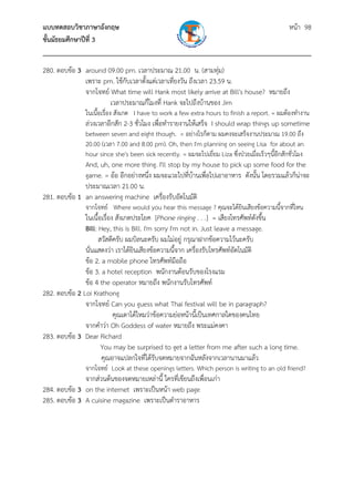 แบบทดสอบวิชาภาษาอังกฤษ หน้า 98
ชั้นมัธยมศึกษาปีที่ 3
___________________________________________________________________________
280. ตอบข้อ 3 around 09.00 pm. เวลาประมาณ 21.00 น. (สามทุ่ม)
เพราะ pm. ใช้กับเวลาตั้งแต่เวลาเที่ยงวัน ถึงเวลา 23.59 น.
จากโจทย์ What time will Hank most likely arrive at Bill's house? หมายถึง
เวลาประมาณกี่โมงที่ Hank จะไปถึงบ้านของ Jim
ในเนื้อเรื่อง สังเกต I have to work a few extra hours to finish a report. = ผมต้องทํางาน
ล่วงเวลาอีกสัก 2-3 ชั่วโมง เพื่อทํารายงานให้เสร็จ I should wrap things up sometime
between seven and eight though. = อย่างไรก็ตาม ผมคงจะเสร็จงานประมาณ 19.00 ถึง
20.00 (เวลา 7.00 and 8.00 pm). Oh, then I'm planning on seeing Lisa for about an
hour since she's been sick recently. = ผมจะไปเยี่ยม Liza ซึ่งป่วยเมื่อเร็วๆนี้อีกสักชั่วโมง
And, uh, one more thing. I'll stop by my house to pick up some food for the
game. = อ้อ อีกอย่างหนึ่ง ผมจะแวะไปที่บ้านเพื่อไปเอาอาหาร ดังนั้น โดยรวมแล้วก็น่าจะ
ประมาณเวลา 21.00 น.
281. ตอบข้อ 1 an answering machine เครื่องรับอัตโนมัติ
จากโจทย์ Where would you hear this message ? คุณจะได้ยินเสียงข้อความนี้จากที่ไหน
ในเนื้อเรื่อง สังเกตประโยค [Phone ringing . . .] = เสียงโทรศัพท์ดังขึ้น
Bill: Hey, this is Bill. I'm sorry I'm not in. Just leave a message.
สวัสดีครับ ผมบิลนะครับ ผมไม่อยู่ กรุณาฝากข้อความไว้นะครับ
นั่นแสดงว่า เราได้ยินเสียงข้อความนี้จาก เครื่องรับโทรศัพท์อัตโนมัติ
ข้อ 2. a mobile phone โทรศัพท์มือถือ
ข้อ 3. a hotel reception พนักงานต้อนรับของโรงแรม
ข้อ 4 the operator หมายถึง พนักงานรับโทรศัพท์
282. ตอบข้อ 2 Loi Krathong
จากโจทย์ Can you guess what Thai festival will be in paragraph?
คุณเดาได้ไหมว่าข้อความย่อหน้านี้เป็นเทศกาลใดของคนไทย
จากคําว่า Oh Goddess of water หมายถึง พระแม่คงคา
283. ตอบข้อ 3 Dear Richard
You may be surprised to get a letter from me after such a long time.
คุณอาจแปลกใจที่ได้รับจดหมายจากฉันหลังจากเวลานานมาแล้ว
จากโจทย์ Look at these openings letters. Which person is writing to an old friend?
จากส่วนต้นของจดหมายเหล่านี้ ใครที่เขียนถึงเพื่อนเก่า
284. ตอบข้อ 3 on the internet เพราะเป็นหน้า web page
285. ตอบข้อ 3 A cuisine magazine เพราะเป็นตําราอาหาร
 