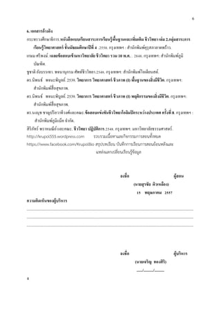 6
6. เอกสารอ้างอิง
กระทรวงศึกษาธิการ.หนังสือแบบเรียนสาระการเรียนรู้พื้นฐานและเพิ่มเติม ชีววิทยา เล่ม 2.กลุ่มสาระการ
เรียนรู้วิทยาศาสตร์ ชั้นมัธยมศึกษาปีที่ 4 .2550. กรุงเทพฯ : สานักพิมพ์คุรุสภาลาดพร้าว.
เกษม ศรีพงษ์. เฉลยข้อสอบเข้ามหาวิทยาลัย ชีววิทยา รวม 10 พ.ศ. . 2848. กรุงเทพฯ: สานักพิมพ์ภูมิ
บัณฑิต.
ชูชาติ ยังบรรเทา. พจนานุกรม ศัพท์ชีววิทยา.2548. กรุงเทพฯ: สานักพิมพ์โอเดียนสต์.
ดร.นิพนธ์ พจนะพิบูลย์. 2539. วิทยาการ วิทยาศาสตร์ ชีวภาพ (I) พื้นฐานของสิ่งมีชีวิต. กรุงเทพฯ:
สานักพิมพ์สื่อสุขภาพ.
ดร.นิพนธ์ พจนะพิบูลย์. 2539. วิทยาการ วิทยาศาสตร์ ชีวภาพ (I) พฤติกรรมของสิ่งมีชีวิต. กรุงเทพฯ:
สานักพิมพ์สื่อสุขภาพ.
ดร.นงนุช ชาญปริยวาทีวงศ์และคณะ.ข้อสอบแข่งขันชีววิทยาโอลิมปิกระหว่างประเทศ ครั้งที่ 8. กรุงเทพฯ :
สานักพิมพ์ภูมิแม็ค จากัด.
สิริภัทร์ พราหมณีย์และคณะ. ชีววิทยา ปฏิบัติการ.2548. กรุงเทพฯ: มหาวิทยาลัยธรรมศาสตร์.
http://krupol555.wordpress.com รวบรวมเนื้อหาและกิจกรรมการสอนทั้งหมด
https://www.facebook.com/KrupolBio สรุปบทเรียน บันทึกการเรียนการสอนย้อนหลังและ
แหล่งแลกเปลี่ยนเรียนรู้ข้อมูล
ลงชื่อ ผู้สอน
(นายสุรชัย ผิวเหลือง)
15 พฤษภาคม 2557
ความคิดเห็นของผู้บริหาร
..........................................................................................................................................................................
..........................................................................................................................................................................
..........................................................................................................................................................................
ลงชื่อ ผู้บริหาร
(นายเจริญ ทองศิริ)
....../........../..........
ง
 