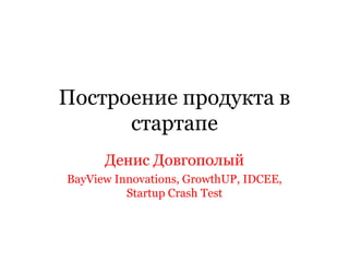 Построение продукта в
стартапе
Денис Довгополый
BayView Innovations, GrowthUP, IDCEE,
Startup Crash Test
 