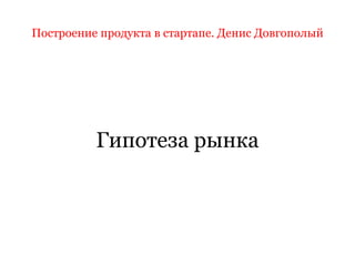 Построение продукта в стартапе. Денис Довгополый
Гипотеза рынка
 
