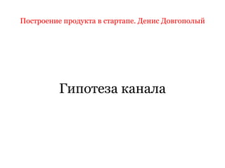 Построение продукта в стартапе. Денис Довгополый
Гипотеза канала
 
