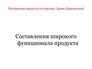 Построение продукта в стартапе. Денис Довгополый
Составления широкого
функционала продукта
 