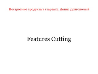 Построение продукта в стартапе. Денис Довгополый
Features Cutting
 