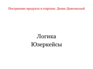 Построение продукта в стартапе. Денис Довгополый
Логика
Юзеркейсы
 