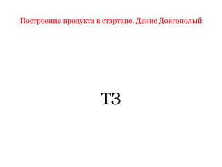 Построение продукта в стартапе. Денис Довгополый
ТЗ
 