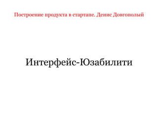 Построение продукта в стартапе. Денис Довгополый
Интерфейс-Юзабилити
 