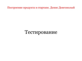 Построение продукта в стартапе. Денис Довгополый
Тестирование
 