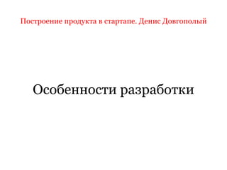 Построение продукта в стартапе. Денис Довгополый
Особенности разработки
 