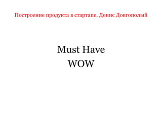 Построение продукта в стартапе. Денис Довгополый
Must Have
WOW
 