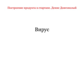 Построение продукта в стартапе. Денис Довгополый
Вирус
 