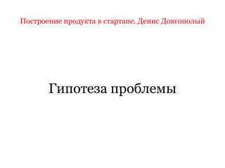 Построение продукта в стартапе. Денис Довгополый
Гипотеза проблемы
 