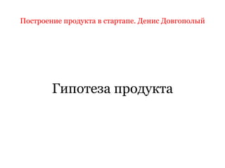 Построение продукта в стартапе. Денис Довгополый
Гипотеза продукта
 
